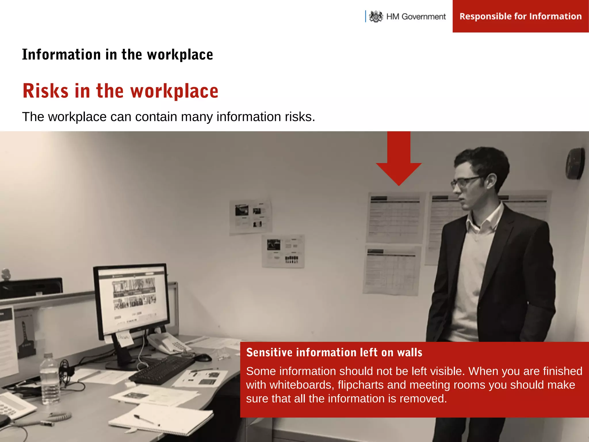 The workplace can contain many information risks.
Risks in the workplace
Information in the workplace
Sensitive information left on walls
Some information should not be left visible. When you are finished
with whiteboards, flipcharts and meeting rooms you should make
sure that all the information is removed.
 