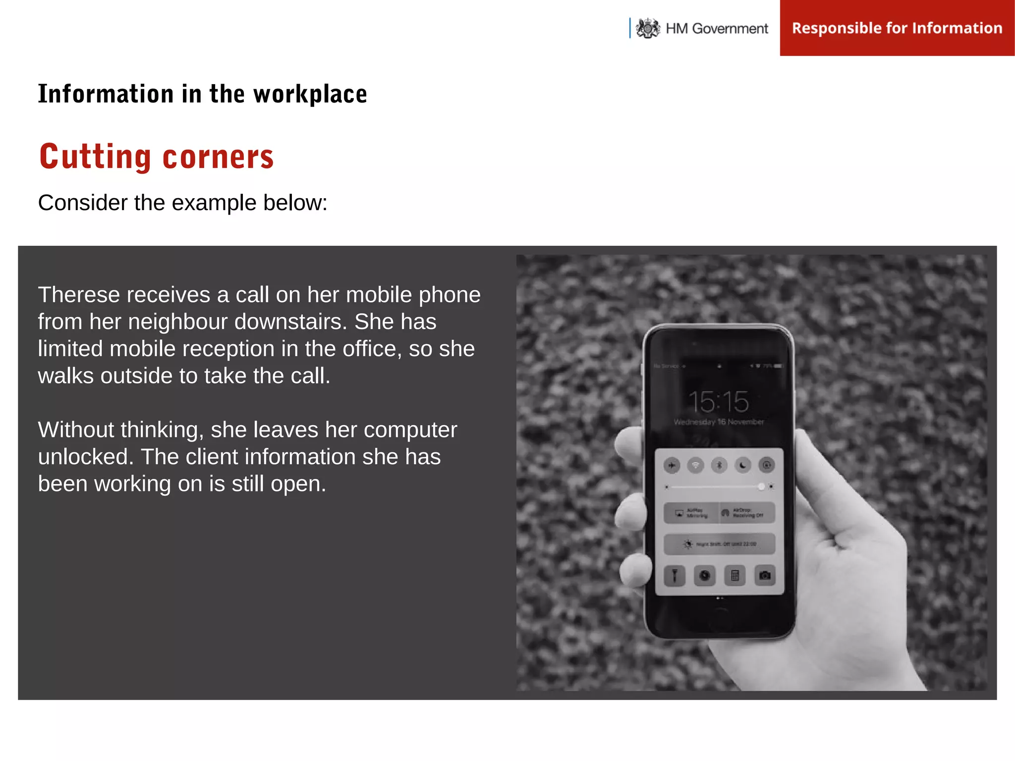 Consider the example below:
Therese receives a call on her mobile phone
from her neighbour downstairs. She has
limited mobile reception in the office, so she
walks outside to take the call.
Without thinking, she leaves her computer
unlocked. The client information she has
been working on is still open.
Cutting corners
Information in the workplace
 