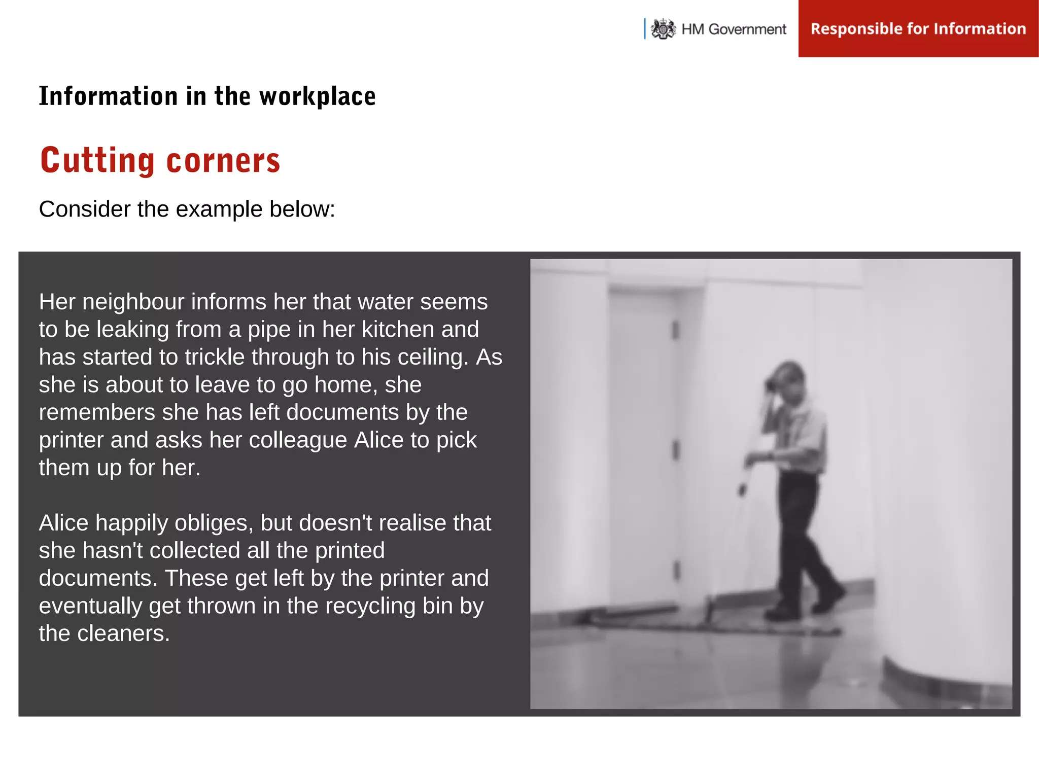 Consider the example below:
Her neighbour informs her that water seems
to be leaking from a pipe in her kitchen and
has started to trickle through to his ceiling. As
she is about to leave to go home, she
remembers she has left documents by the
printer and asks her colleague Alice to pick
them up for her.
Alice happily obliges, but doesn't realise that
she hasn't collected all the printed
documents. These get left by the printer and
eventually get thrown in the recycling bin by
the cleaners.
Cutting corners
Information in the workplace
 