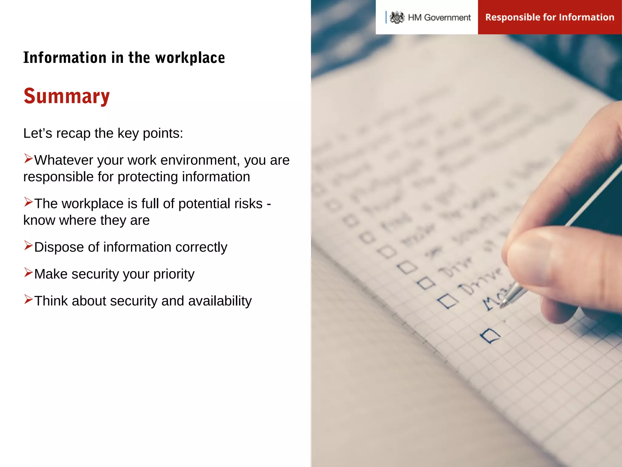 Let’s recap the key points:
Whatever your work environment, you are
responsible for protecting information
The workplace is full of potential risks -
know where they are
Dispose of information correctly
Make security your priority
Think about security and availability
Summary
Information in the workplace
 