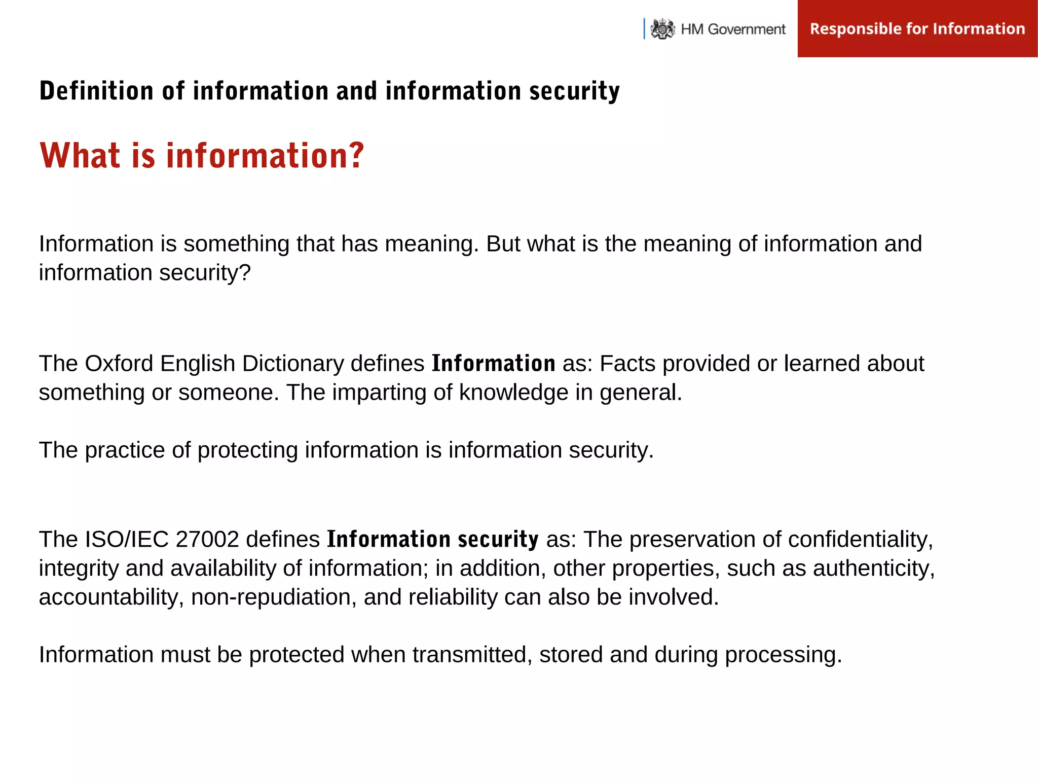Definition of information and information security
What is information?
Information is something that has meaning. But what is the meaning of information and
information security?
The Oxford English Dictionary defines Information as: Facts provided or learned about
something or someone. The imparting of knowledge in general.
The practice of protecting information is information security.
The ISO/IEC 27002 defines Information security as: The preservation of confidentiality,
integrity and availability of information; in addition, other properties, such as authenticity,
accountability, non-repudiation, and reliability can also be involved.
Information must be protected when transmitted, stored and during processing.
 