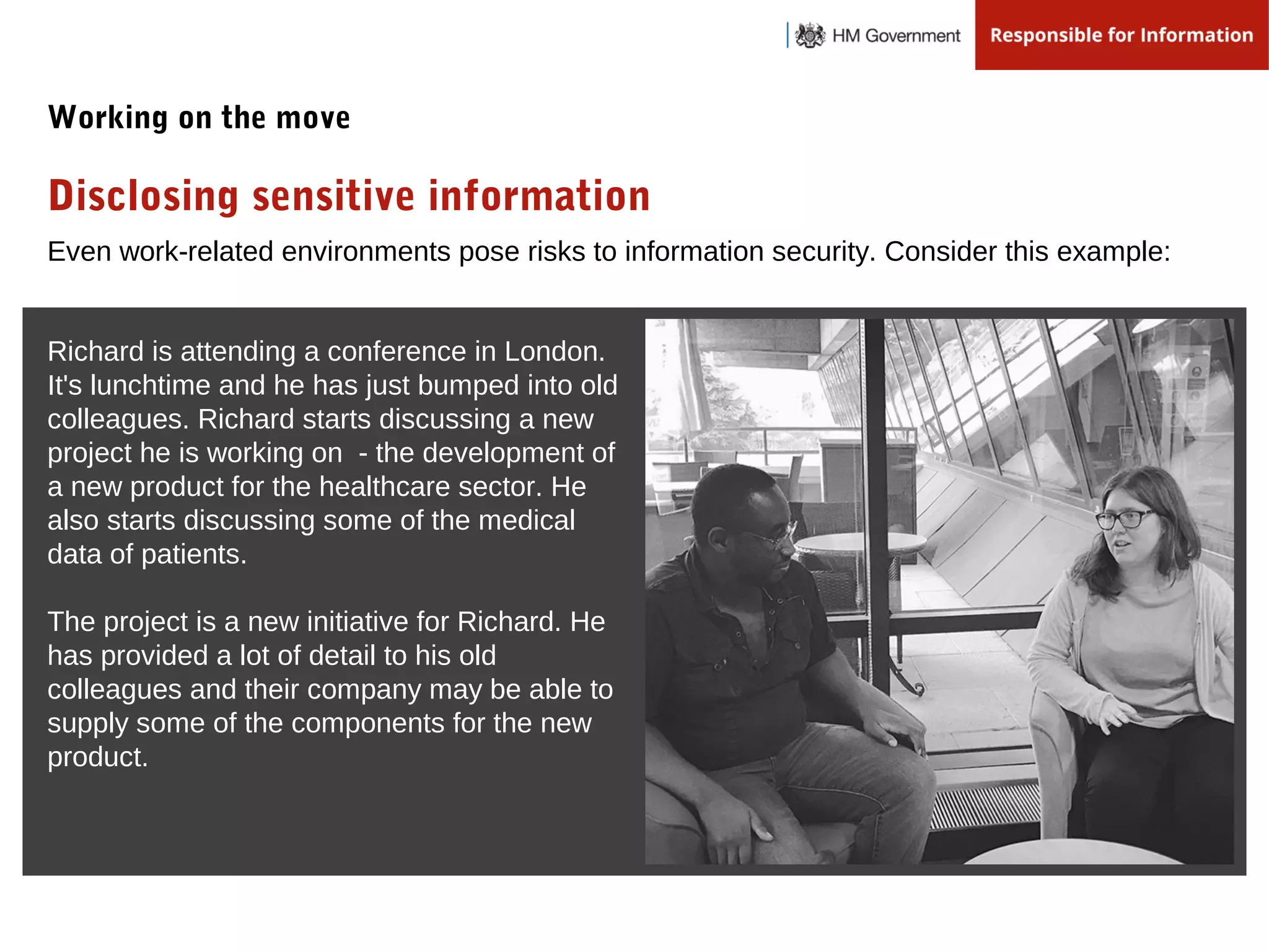 Even work-related environments pose risks to information security. Consider this example:
Disclosing sensitive information
Working on the move
Richard is attending a conference in London.
It's lunchtime and he has just bumped into old
colleagues. Richard starts discussing a new
project he is working on - the development of
a new product for the healthcare sector. He
also starts discussing some of the medical
data of patients.
The project is a new initiative for Richard. He
has provided a lot of detail to his old
colleagues and their company may be able to
supply some of the components for the new
product.
 