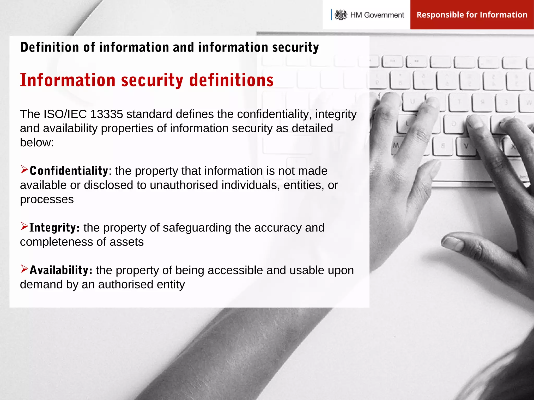 The ISO/IEC 13335 standard defines the confidentiality, integrity
and availability properties of information security as detailed
below:
Confidentiality: the property that information is not made
available or disclosed to unauthorised individuals, entities, or
processes
Integrity: the property of safeguarding the accuracy and
completeness of assets
Availability: the property of being accessible and usable upon
demand by an authorised entity
Information security definitions
Definition of information and information security
 