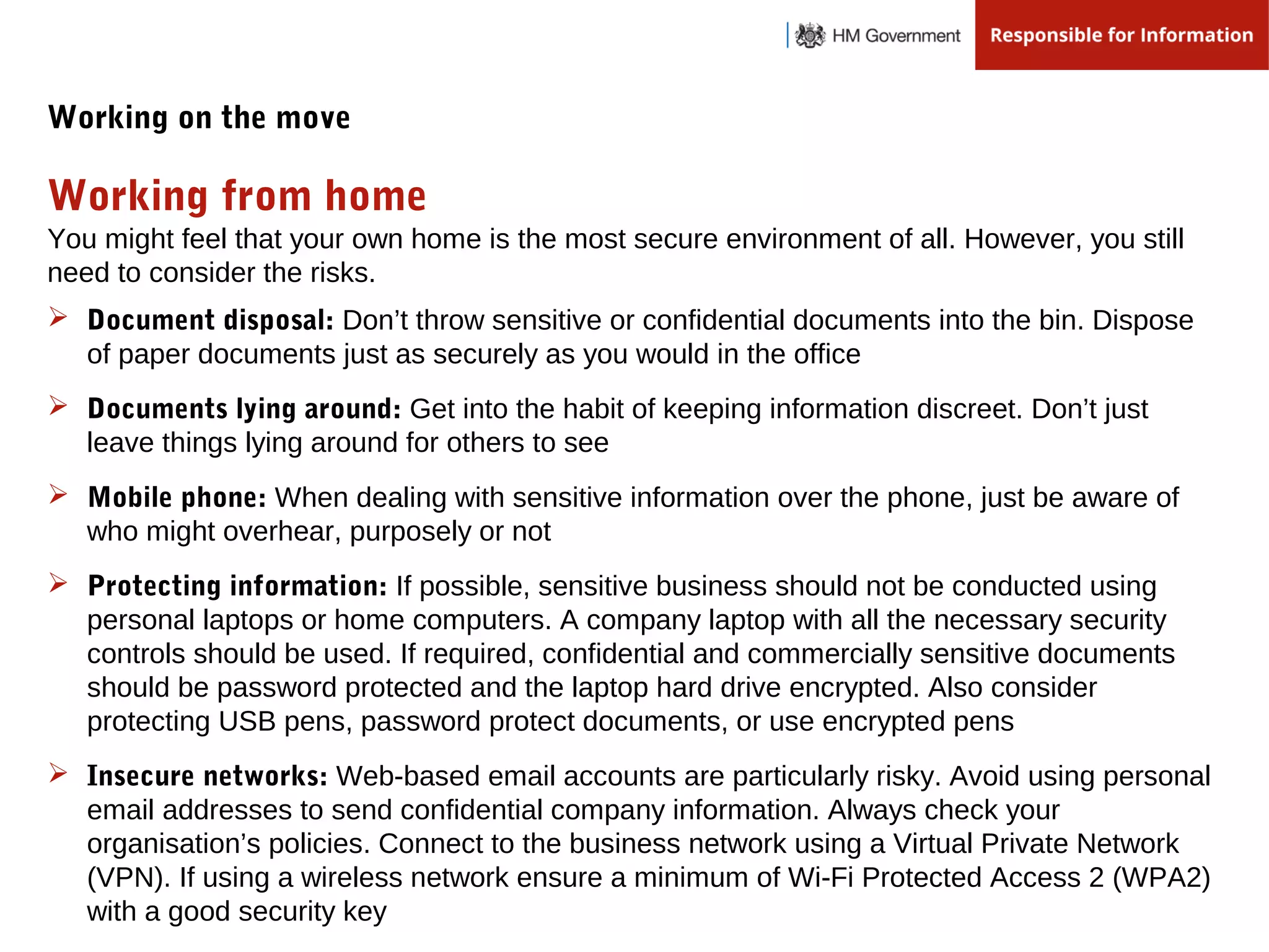 You might feel that your own home is the most secure environment of all. However, you still
need to consider the risks.
Working from home
Working on the move
 Document disposal: Don’t throw sensitive or confidential documents into the bin. Dispose
of paper documents just as securely as you would in the office
 Documents lying around: Get into the habit of keeping information discreet. Don’t just
leave things lying around for others to see
 Mobile phone: When dealing with sensitive information over the phone, just be aware of
who might overhear, purposely or not
 Protecting information: If possible, sensitive business should not be conducted using
personal laptops or home computers. A company laptop with all the necessary security
controls should be used. If required, confidential and commercially sensitive documents
should be password protected and the laptop hard drive encrypted. Also consider
protecting USB pens, password protect documents, or use encrypted pens
 Insecure networks: Web-based email accounts are particularly risky. Avoid using personal
email addresses to send confidential company information. Always check your
organisation’s policies. Connect to the business network using a Virtual Private Network
(VPN). If using a wireless network ensure a minimum of Wi-Fi Protected Access 2 (WPA2)
with a good security key
 