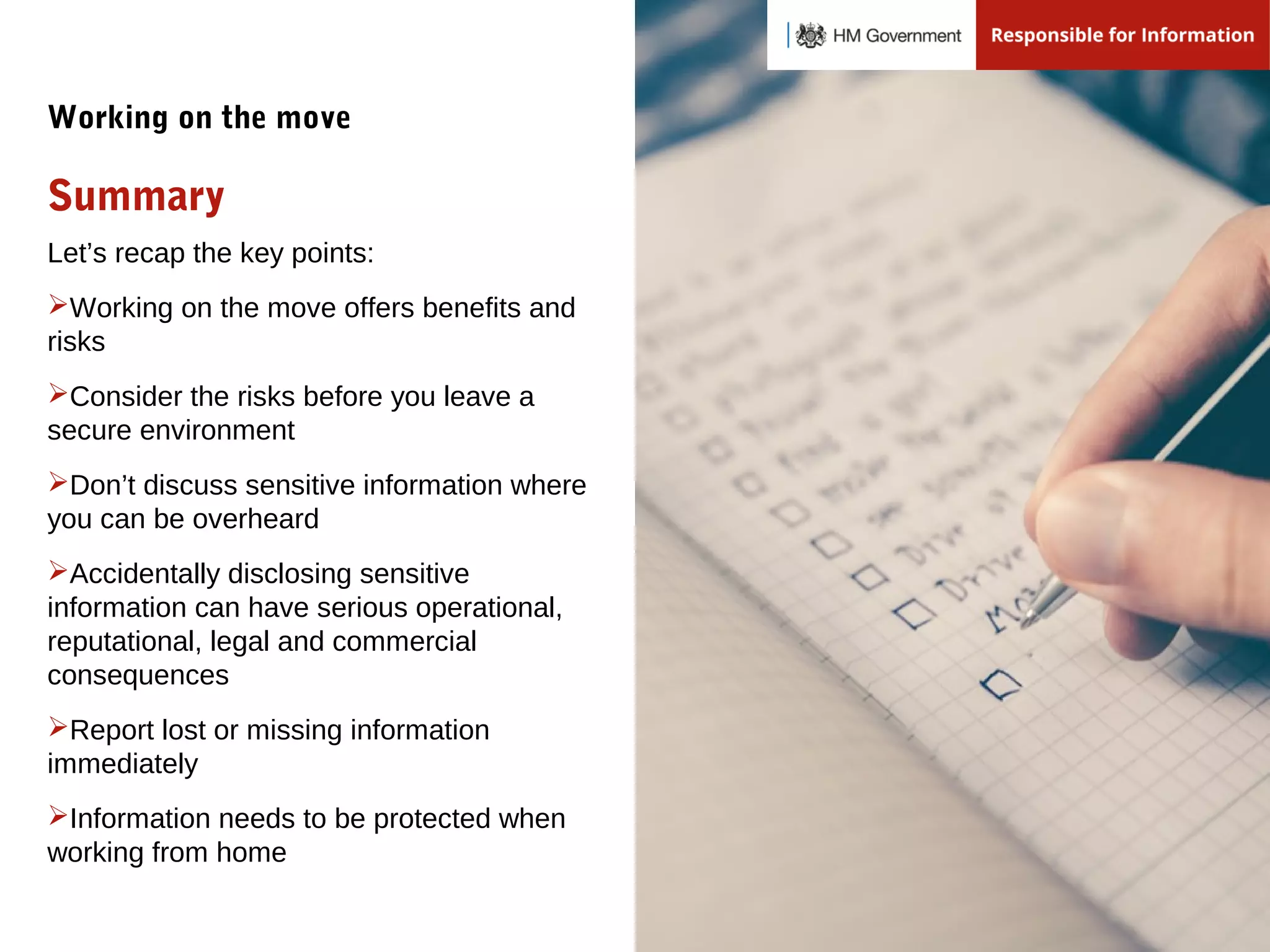 Let’s recap the key points:
Working on the move offers benefits and
risks
Consider the risks before you leave a
secure environment
Don’t discuss sensitive information where
you can be overheard
Accidentally disclosing sensitive
information can have serious operational,
reputational, legal and commercial
consequences
Report lost or missing information
immediately
Information needs to be protected when
working from home
Summary
Working on the move
 