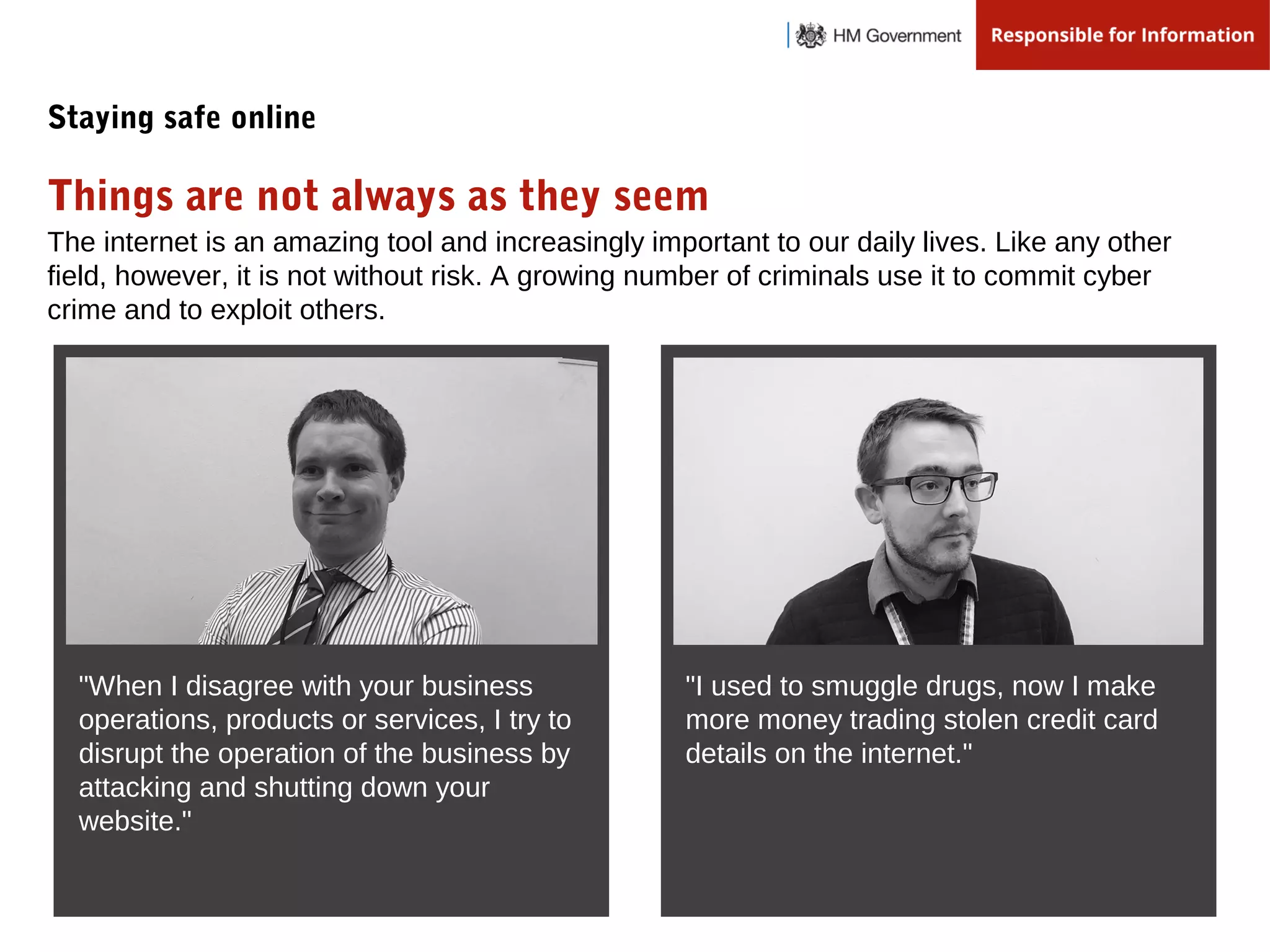 The internet is an amazing tool and increasingly important to our daily lives. Like any other
field, however, it is not without risk. A growing number of criminals use it to commit cyber
crime and to exploit others.
"When I disagree with your business
operations, products or services, I try to
disrupt the operation of the business by
attacking and shutting down your
website."
Things are not always as they seem
Staying safe online
"I used to smuggle drugs, now I make
more money trading stolen credit card
details on the internet."
 