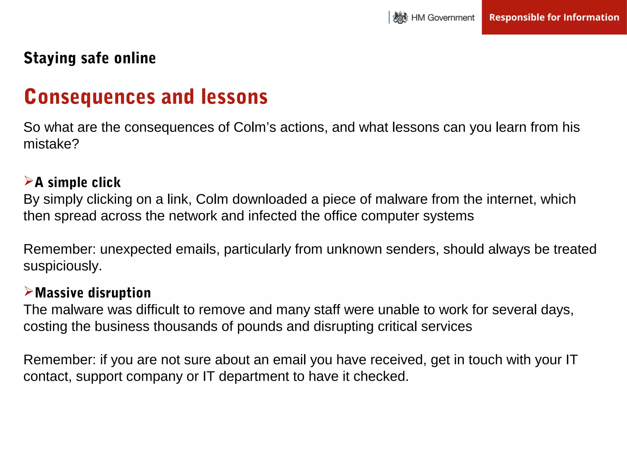 So what are the consequences of Colm’s actions, and what lessons can you learn from his
mistake?
A simple click
By simply clicking on a link, Colm downloaded a piece of malware from the internet, which
then spread across the network and infected the office computer systems
Remember: unexpected emails, particularly from unknown senders, should always be treated
suspiciously.
Massive disruption
The malware was difficult to remove and many staff were unable to work for several days,
costing the business thousands of pounds and disrupting critical services
Remember: if you are not sure about an email you have received, get in touch with your IT
contact, support company or IT department to have it checked.
Consequences and lessons
Staying safe online
 