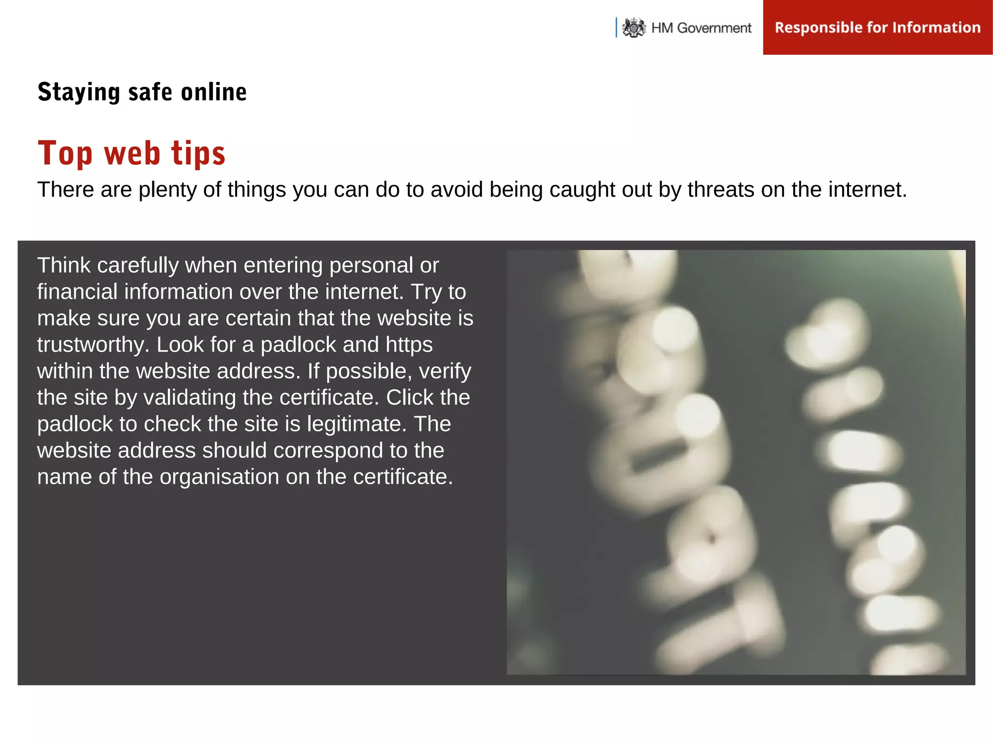 There are plenty of things you can do to avoid being caught out by threats on the internet.
Top web tips
Staying safe online
Think carefully when entering personal or
financial information over the internet. Try to
make sure you are certain that the website is
trustworthy. Look for a padlock and https
within the website address. If possible, verify
the site by validating the certificate. Click the
padlock to check the site is legitimate. The
website address should correspond to the
name of the organisation on the certificate.
 