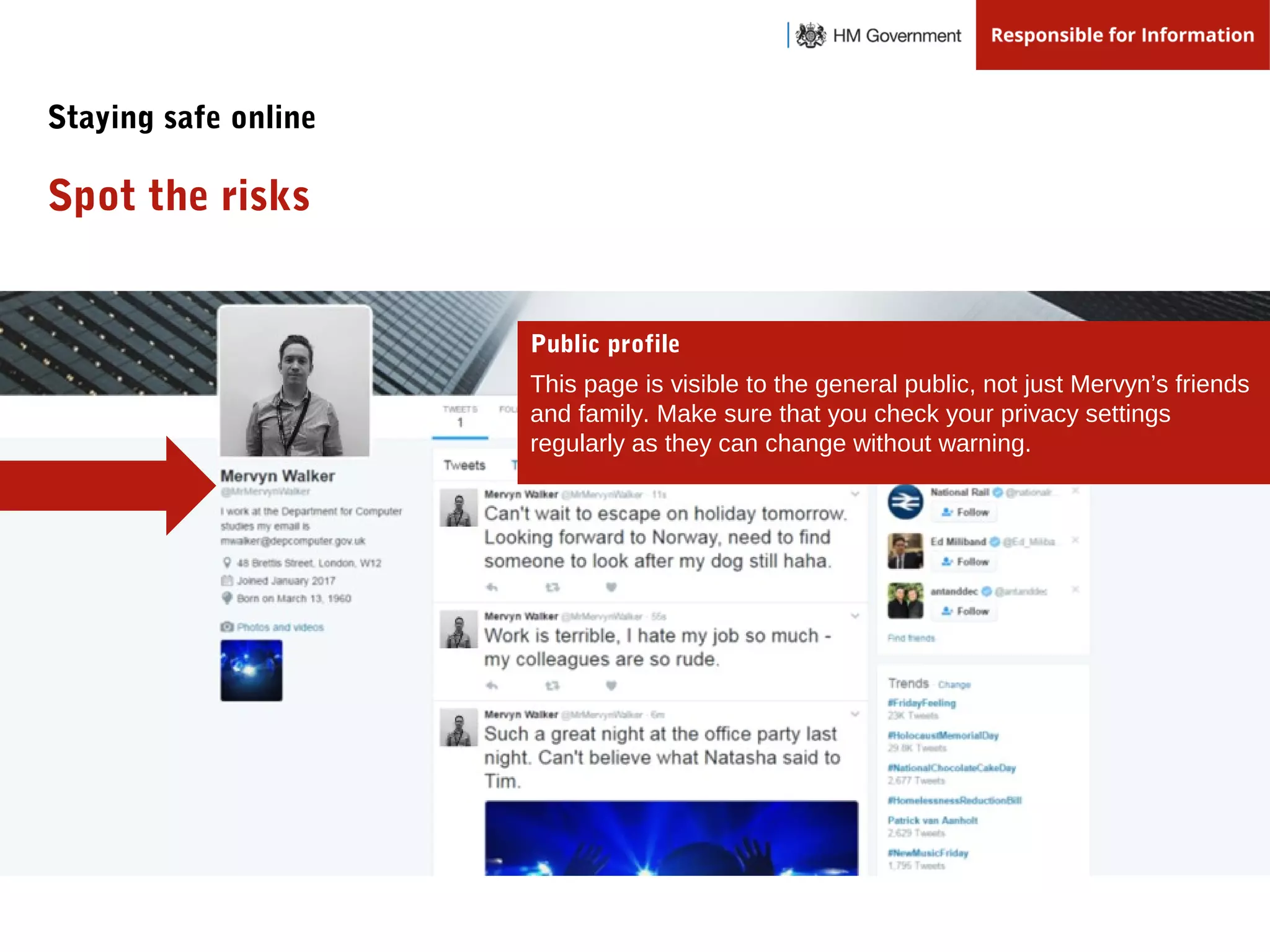Public profile
This page is visible to the general public, not just Mervyn’s friends
and family. Make sure that you check your privacy settings
regularly as they can change without warning.
Spot the risks
Staying safe online
 