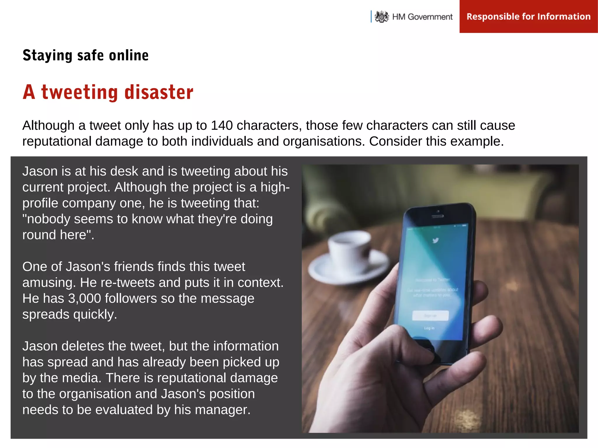 Although a tweet only has up to 140 characters, those few characters can still cause
reputational damage to both individuals and organisations. Consider this example.
Jason is at his desk and is tweeting about his
current project. Although the project is a high-
profile company one, he is tweeting that:
"nobody seems to know what they're doing
round here".
One of Jason's friends finds this tweet
amusing. He re-tweets and puts it in context.
He has 3,000 followers so the message
spreads quickly.
Jason deletes the tweet, but the information
has spread and has already been picked up
by the media. There is reputational damage
to the organisation and Jason's position
needs to be evaluated by his manager.
A tweeting disaster
Staying safe online
 