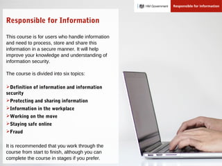 Responsible for Information
This course is for users who handle information
and need to process, store and share this
information in a secure manner. It will help
improve your knowledge and understanding of
information security.
The course is divided into six topics:
Definition of information and information
security
Protecting and sharing information
Information in the workplace
Working on the move
Staying safe online
Fraud
It is recommended that you work through the
course from start to finish, although you can
complete the course in stages if you prefer.
 