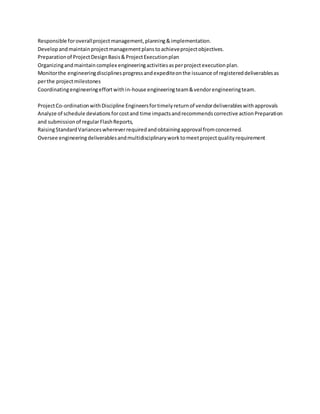 Responsible foroverallprojectmanagement,planning&implementation.
Developandmaintainprojectmanagementplanstoachieveprojectobjectives.
Preparationof ProjectDesignBasis&ProjectExecutionplan
Organizingandmaintaincomplex engineeringactivitiesasperprojectexecutionplan.
Monitorthe engineeringdisciplinesprogressandexpediteonthe issuance of registereddeliverablesas
perthe projectmilestones
Coordinatingengineeringeffortwithin-house engineeringteam&vendorengineeringteam.
ProjectCo-ordinationwithDiscipline Engineersfortimelyreturnof vendordeliverableswithapprovals
Analyze of schedule deviationsforcostand time impactsandrecommendscorrective actionPreparation
and submissionof regularFlashReports,
RaisingStandardVarianceswhereverrequiredandobtainingapproval fromconcerned.
Oversee engineeringdeliverablesandmultidisciplinaryworktomeetprojectqualityrequirement
 