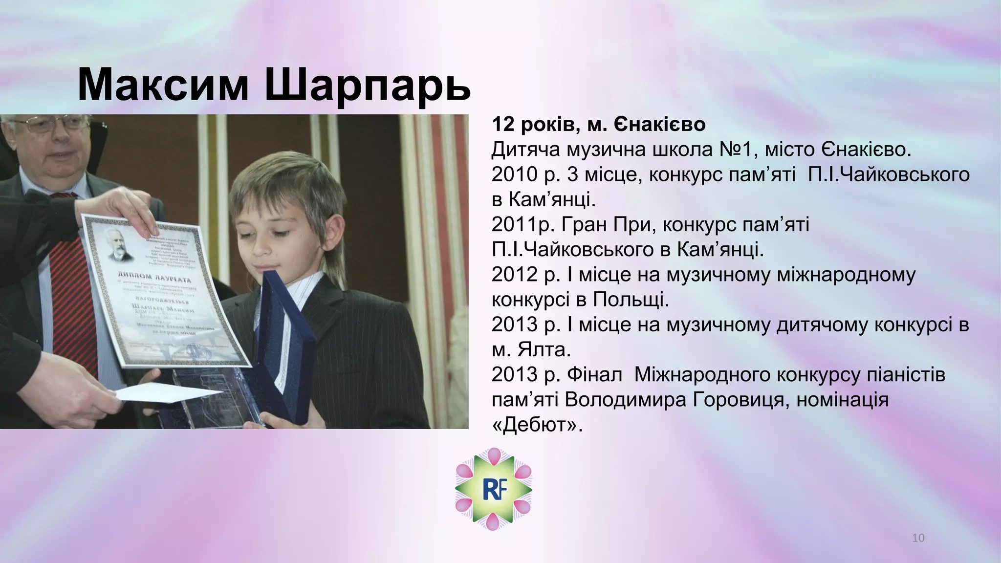 Максим Шарпарь
12 років, м. Єнакієво
Дитяча музична школа №1, місто Єнакієво.
2010 р. 3 місце, конкурс пам’яті П.І.Чайковського
в Кам’янці.
2011р. Гран При, конкурс пам’яті
П.І.Чайковського в Кам’янці.
2012 р. І місце на музичному міжнародному
конкурсі в Польщі.
2013 р. І місце на музичному дитячому конкурсі в
м. Ялта.
2013 р. Фінал Міжнародного конкурсу піаністів
пам’яті Володимира Горовиця, номінація
«Дебют».
10
 
