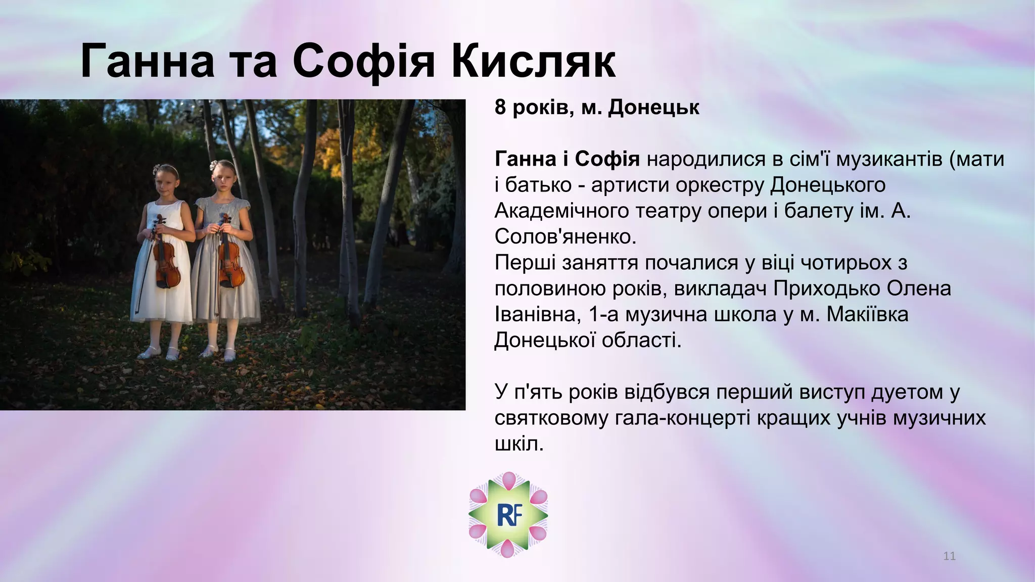 Ганна та Софія Кисляк
8 років, м. Донецьк
Ганна і Софія народилися в сім'ї музикантів (мати
і батько - артисти оркестру Донецького
Академічного театру опери і балету ім. А.
Солов'яненко.
Перші заняття почалися у віці чотирьох з
половиною років, викладач Приходько Олена
Іванівна, 1-а музична школа у м. Макіївка
Донецької області.
У п'ять років відбувся перший виступ дуетом у
святковому гала-концерті кращих учнів музичних
шкіл.
11
 