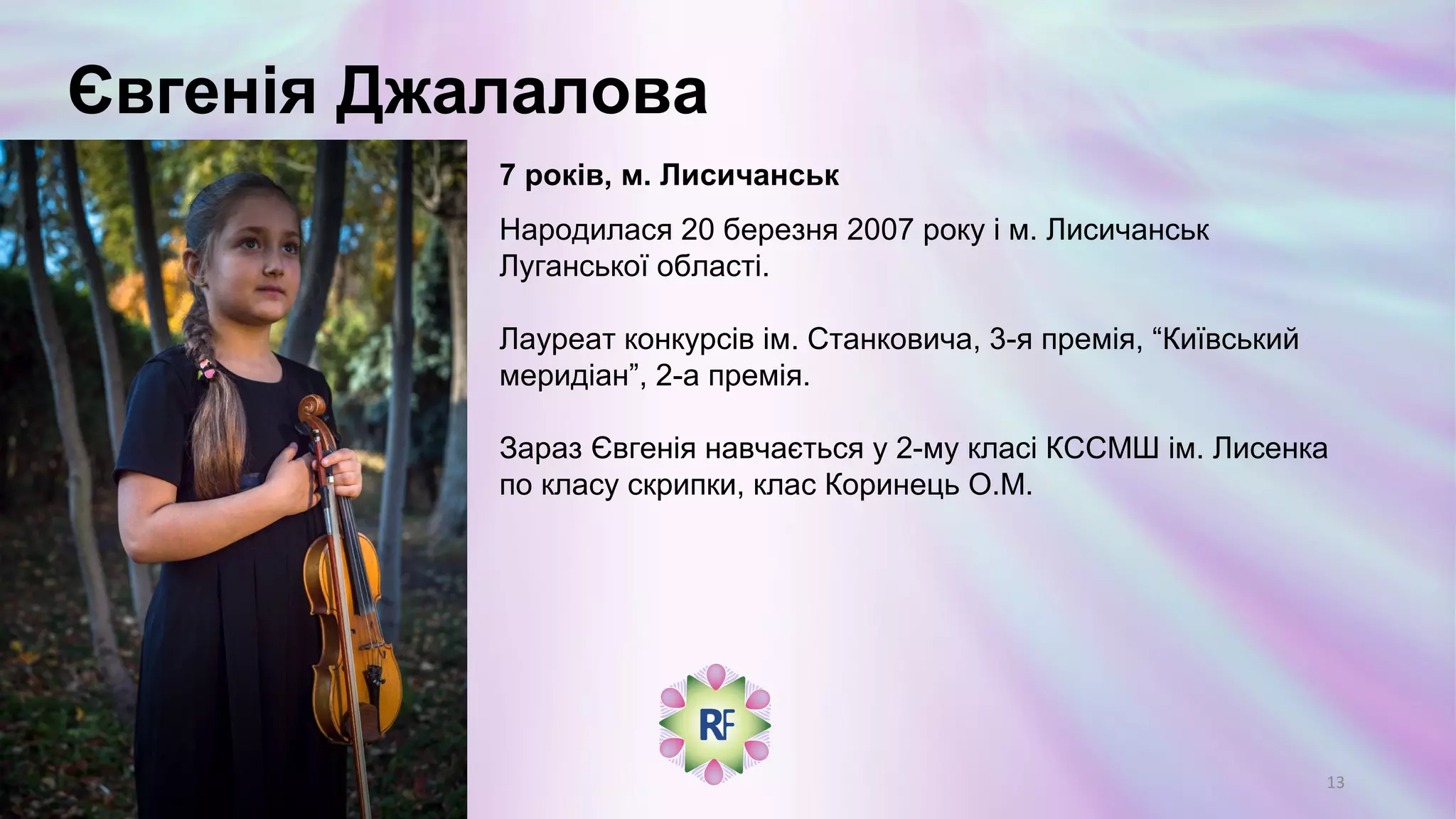 Євгенія Джалалова
7 років, м. Лисичанськ
Народилася 20 березня 2007 року і м. Лисичанськ
Луганської області.
Лауреат конкурсів ім. Станковича, 3-я премія, “Київський
меридіан”, 2-а премія.
Зараз Євгенія навчається у 2-му класі КССМШ ім. Лисенка
по класу скрипки, клас Коринець О.М.
13
 