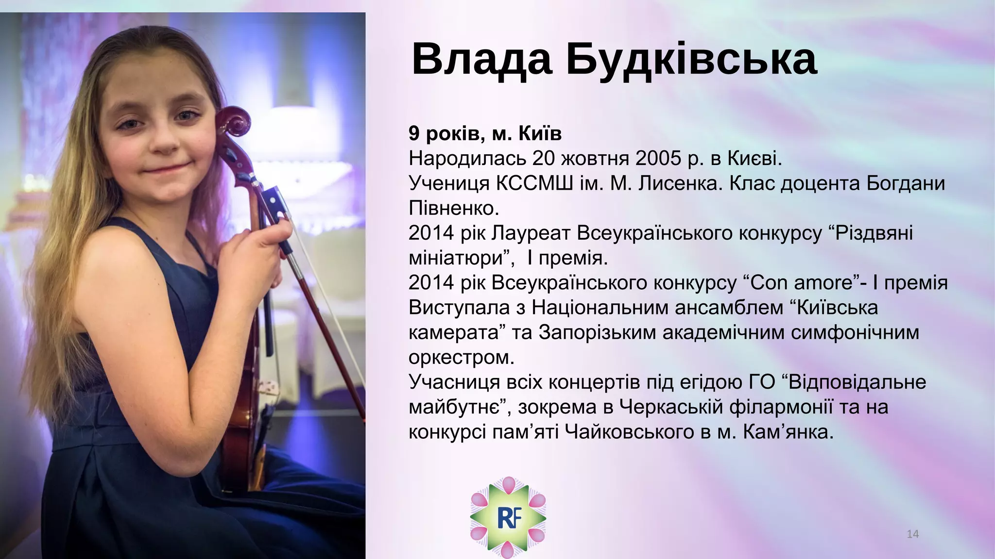 Влада Будківська
9 років, м. Київ
Народилась 20 жовтня 2005 р. в Києві.
Учениця КССМШ ім. М. Лисенка. Клас доцента Богдани
Півненко.
2014 рік Лауреат Всеукраїнського конкурсу “Різдвяні
мініатюри”, І премія.
2014 рік Всеукраїнського конкурсу “Con amore”- I премія
Виступала з Національним ансамблем “Київська
камерата” та Запорізьким академічним симфонічним
оркестром.
Учасниця всіх концертів під егідою ГО “Відповідальне
майбутнє”, зокрема в Черкаській філармонії та на
конкурсі пам’яті Чайковського в м. Кам’янка.
14
 