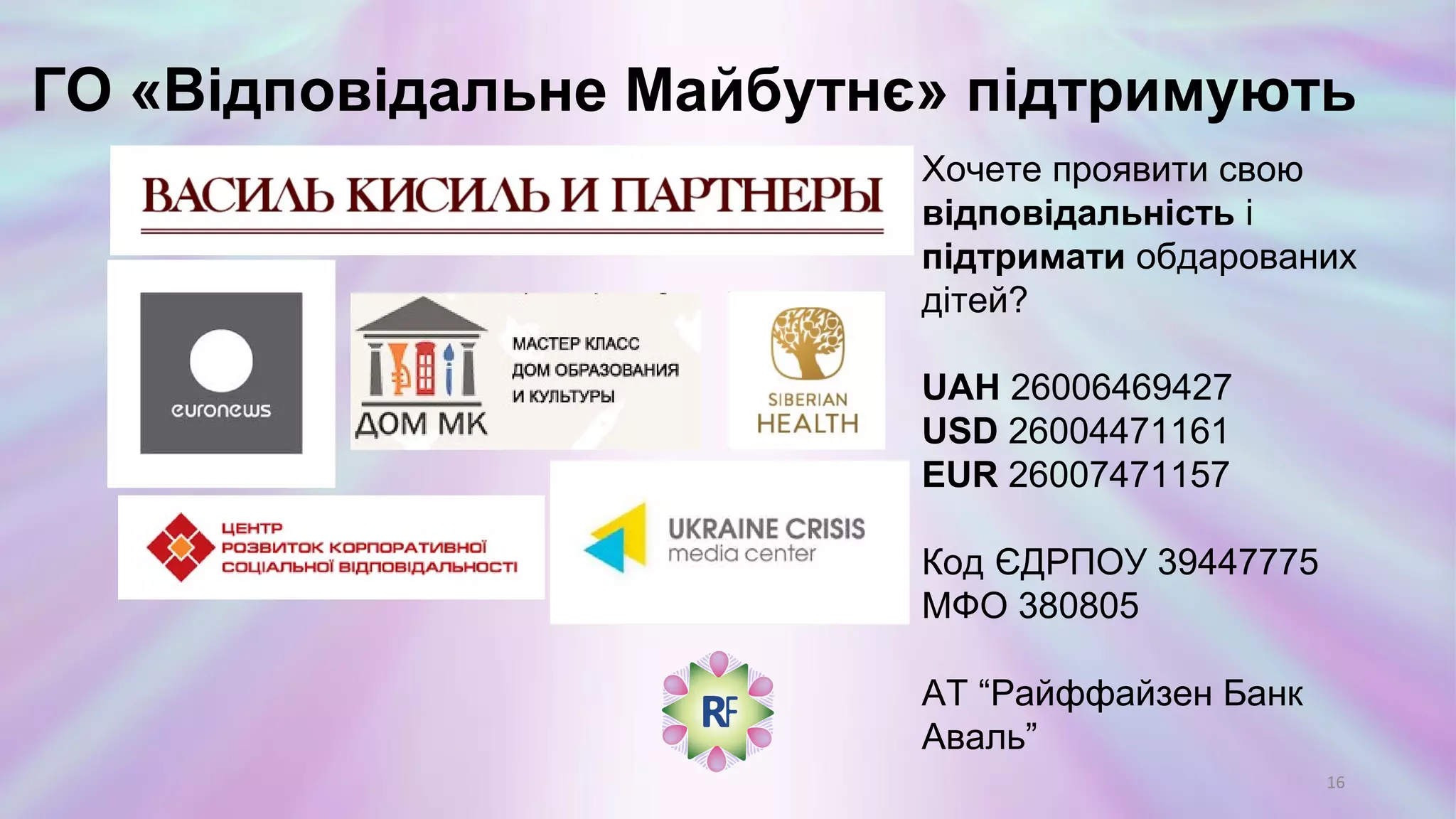 ГО «Відповідальне Майбутнє» підтримують
16
Хочете проявити свою
відповідальність і
підтримати обдарованих
дітей?
UAH 26006469427
USD 26004471161
EUR 26007471157
Код ЄДРПОУ 39447775
МФО 380805
АТ “Райффайзен Банк Аваль”
 