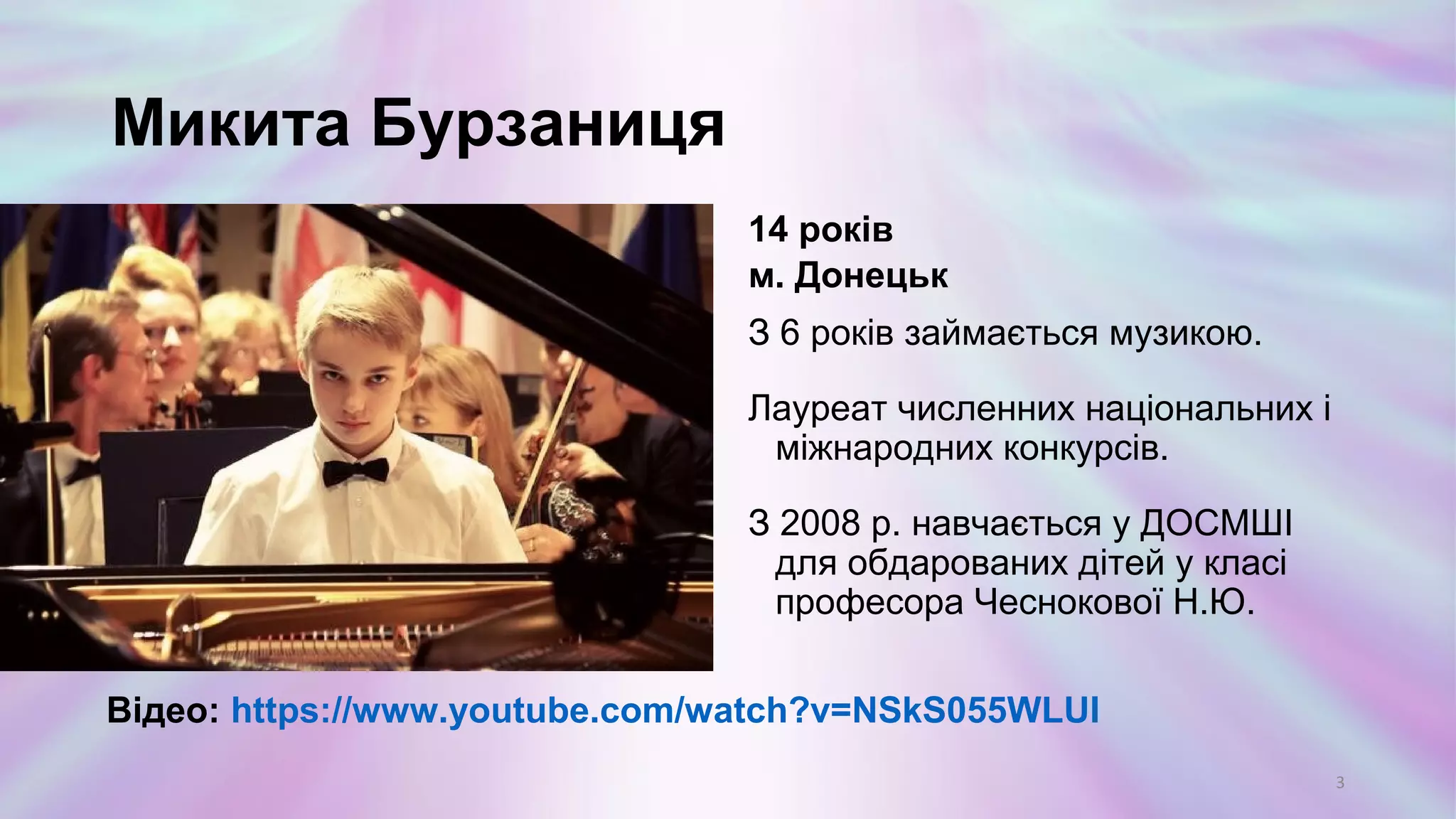 Микита Бурзаніца
14 років
м. Донецьк
З 6 років займається музикою.
Лауреат численних національних і
міжнародних конкурсів.
З 2008 р. навчається у ДОСМШІ
для обдарованих дітей у класі
професора Чеснокової Н.Ю.
3
Відео: https://www.youtube.com/watch?v=NSkS055WLUI
 