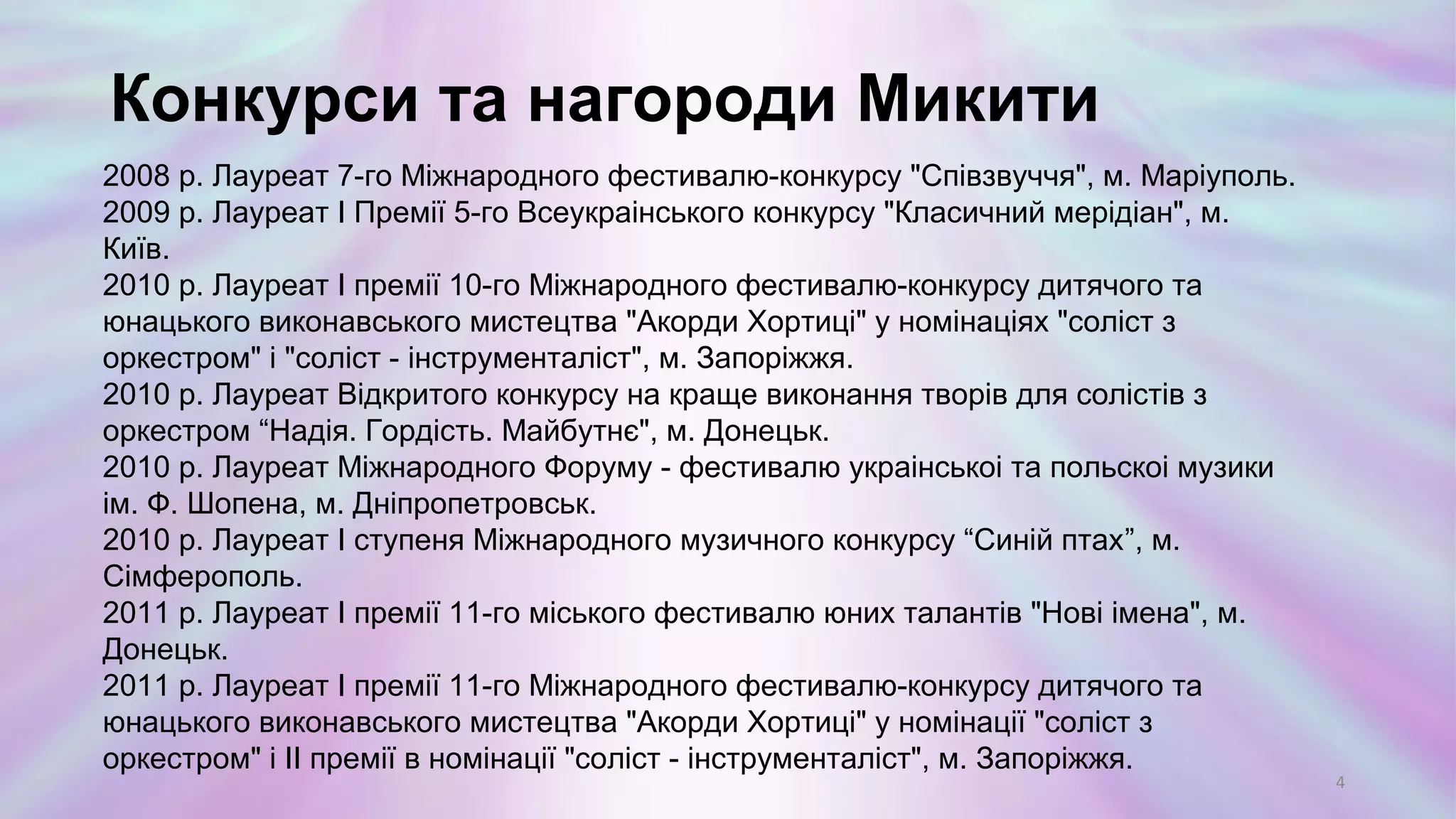 2008 р. Лауреат 7-го Міжнародного фестивалю-конкурсу "Співзвуччя", м. Маріуполь.
2009 р. Лауреат І Премії 5-го Всеукраінського конкурсу "Класичний мерідіан", м. Київ.
2010 р. Лауреат І премії 10-го Міжнародного фестивалю-конкурсу дитячого та
юнацького виконавського мистецтва "Акорди Хортиці" у номінаціях "соліст з
оркестром" і "соліст - інструменталіст", м. Запоріжжя.
2010 р. Лауреат Відкритого конкурсу на краще виконання творів для солістів з
оркестром “Надія. Гордість. Майбутнє", м. Донецьк.
2010 р. Лауреат Міжнародного Форуму - фестивалю украінськоі та польскоі музики
ім. Ф. Шопена, м. Дніпропетровськ.
2010 р. Лауреат І ступеня Міжнародного музичного конкурсу “Синій птах”, м.
Сімферополь.
2011 р. Лауреат І премії 11-го міського фестивалю юних талантів "Нові імена", м.
Донецьк.
2011 р. Лауреат І премії 11-го Міжнародного фестивалю-конкурсу дитячого та
юнацького виконавського мистецтва "Акорди Хортиці" у номінації "соліст з
оркестром" і ІІ премії в номінації "соліст - інструменталіст", м. Запоріжжя.
Конкурси та нагороди Микити
4
 