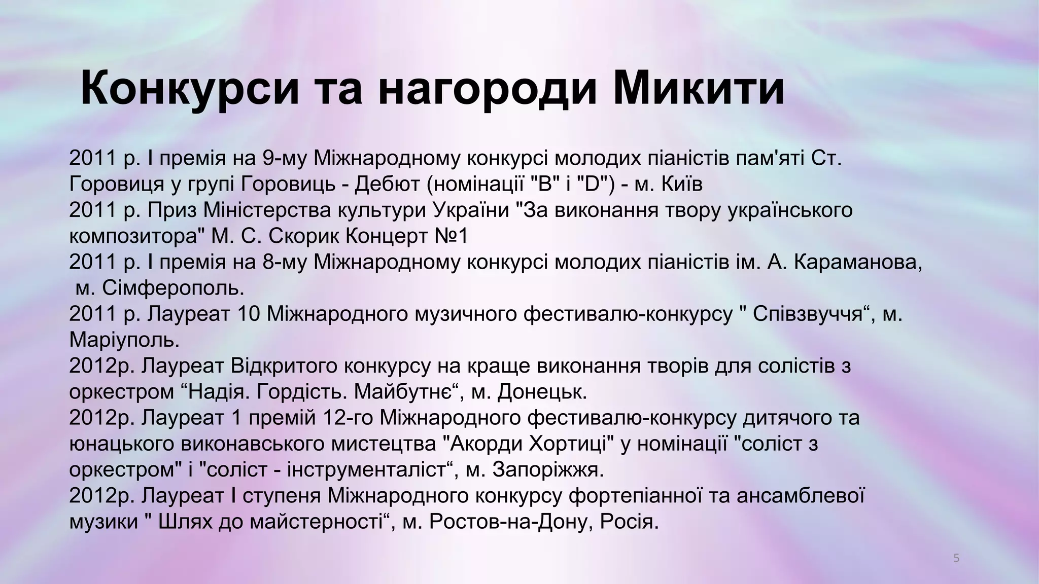 2011 р. І премія на 9-му Міжнародному конкурсі молодих піаністів пам'яті Ст.
Горовиця у групі Горовиць - Дебют (номінації "B" і "D") - м. Київ
2011 р. Приз Міністерства культури України "За виконання твору українського
композитора" М. С. Скорик Концерт №1
2011 р. І премія на 8-му Міжнародному конкурсі молодих піаністів ім. А. Караманова,
м. Сімферополь.
2011 р. Лауреат 10 Міжнародного музичного фестивалю-конкурсу " Співзвуччя“, м.
Маріуполь.
2012р. Лауреат Відкритого конкурсу на краще виконання творів для солістів з
оркестром “Надія. Гордість. Майбутнє“, м. Донецьк.
2012р. Лауреат 1 премій 12-го Міжнародного фестивалю-конкурсу дитячого та
юнацького виконавського мистецтва "Акорди Хортиці" у номінації "соліст з
оркестром" і "соліст - інструменталіст“, м. Запоріжжя.
2012р. Лауреат I ступеня Міжнародного конкурсу фортепіанної та ансамблевої
музики " Шлях до майстерності“, м. Ростов-на-Дону, Росія.
Конкурси та нагороди Микити
5
 
