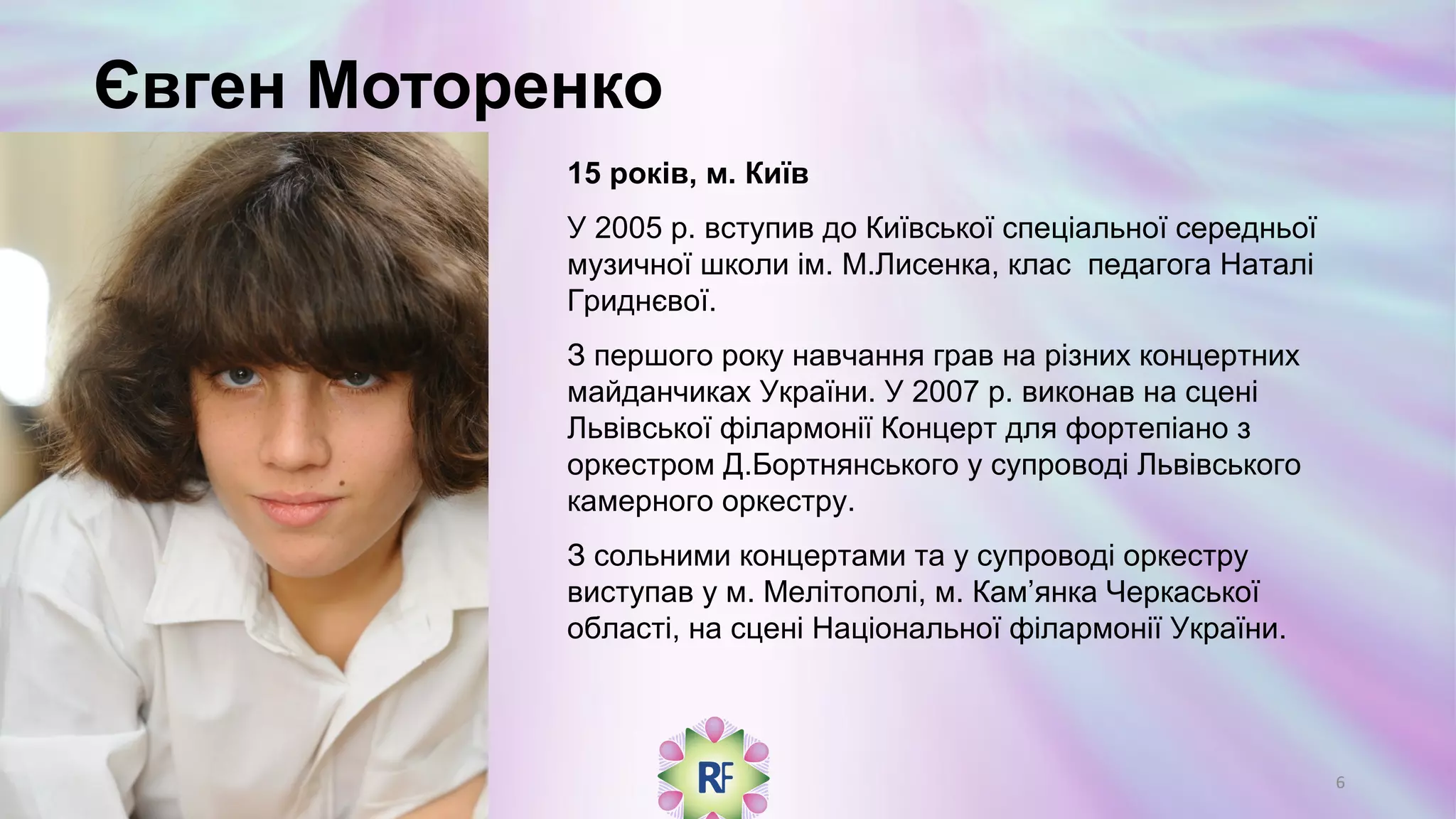 Євген Моторенко
15 років, м. Київ
У 2005 р. вступив до Київської спеціальної середньої
музичної школи ім. М.Лисенка, клас педагога Наталі
Гриднєвої.
З першого року навчання грав на різних концертних
майданчиках України. У 2007 р. виконав на сцені
Львівської філармонії Концерт для фортепіано з
оркестром Д.Бортнянського у супроводі Львівського
камерного оркестру.
З сольними концертами та у супроводі оркестру
виступав у м. Мелітополі, м. Кам’янка Черкаської
області, на сцені Національної філармонії України.
6
 