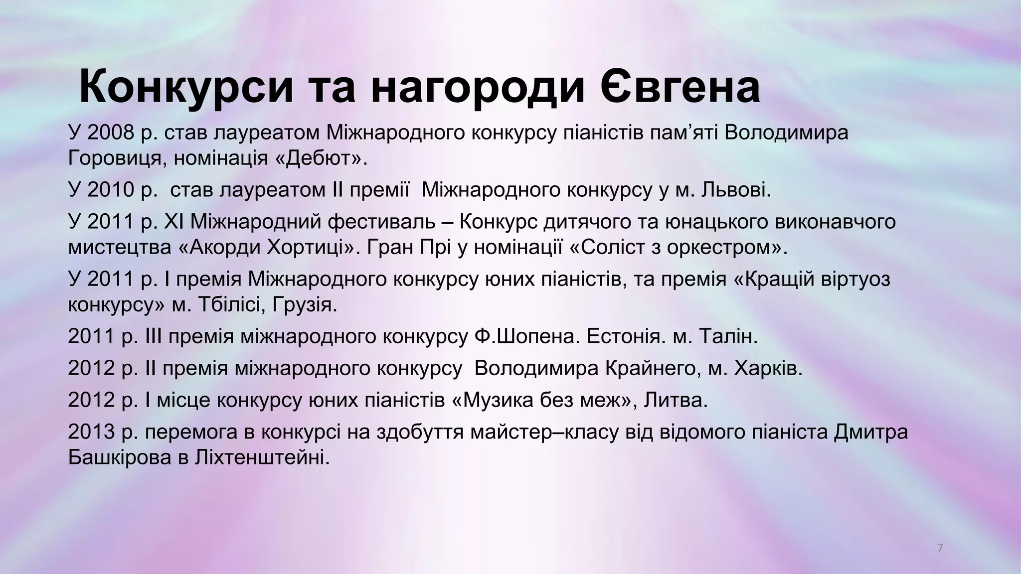 У 2008 р. став лауреатом Міжнародного конкурсу піаністів пам’яті Володимира
Горовиця, номінація «Дебют».
У 2010 р. став лауреатом ІІ премії Міжнародного конкурсу у м. Львові.
У 2011 р. ХІ Міжнародний фестиваль – Конкурс дитячого та юнацького виконавчого
мистецтва «Акорди Хортиці». Гран Прі у номінації «Соліст з оркестром».
У 2011 р. I премія Міжнародного конкурсу юних піаністів, та премія «Кращій віртуоз
конкурсу» м. Тбілісі, Грузія.
2011 р. III премія міжнародного конкурсу Ф.Шопена. Естонія. м. Талін.
2012 р. II премія міжнародного конкурсу Володимира Крайнего, м. Харків.
2012 р. I місце конкурсу юних піаністів «Музика без меж», Литва.
2013 р. перемога в конкурсі на здобуття майстер–класу від відомого піаніста Дмитра
Башкірова в Ліхтенштейні.
Конкурси та нагороди Євгена
7
 