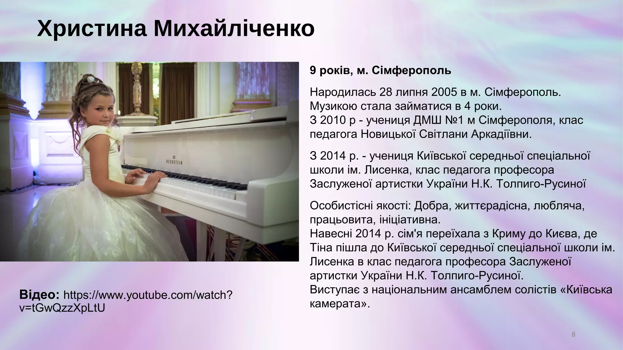 Христина Михайліченко
9 років, м. Сімферополь
Народилась 28 липня 2005 в м. Сімферополь.
Музикою стала займатися в 4 роки.
З 2010 р - учениця ДМШ №1 м Сімферополя, клас
педагога Новицької Світлани Аркадіївни.
З 2014 р. - учениця Київської середньої спеціальної
школи ім. Лисенка, клас педагога професора
Заслуженої артистки України Н.К. Толпиго-Русиної
Особистісні якості: Добра, життєрадісна, любляча,
працьовита, ініціативна.
Навесні 2014 р. сім'я переїхала з Криму до Києва, де
Тіна пішла до Київської середньої спеціальної школи ім.
Лисенка в клас педагога професора Заслуженої
артистки України Н.К. Толпиго-Русиної.
Виступає з національним ансамблем солістів «Київська
камерата».
8
Відео:
https://www.youtube.com/watch?v=tGwQzzXpLtU
 