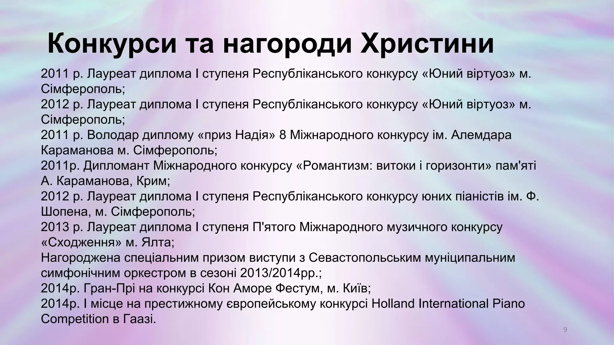 2011 р. Лауреат диплома І ступеня Республіканського конкурсу «Юний віртуоз» м.
Сімферополь;
2012 р. Лауреат диплома І ступеня Республіканського конкурсу «Юний віртуоз» м.
Сімферополь;
2011 р. Володар диплому «приз Надія» 8 Міжнародного конкурсу ім. Алемдара
Караманова м. Сімферополь;
2011р. Дипломант Міжнародного конкурсу «Романтизм: витоки і горизонти» пам'яті
А. Караманова, Крим;
2012 р. Лауреат диплома І ступеня Республіканського конкурсу юних піаністів ім. Ф.
Шопена, м. Сімферополь;
2013 р. Лауреат диплома І ступеня П'ятого Міжнародного музичного конкурсу
«Сходження» м. Ялта;
Нагороджена спеціальним призом виступи з Севастопольським муніципальним
симфонічним оркестром в сезоні 2013/2014рр.;
2014р. Гран-Прі на конкурсі Кон Аморе Фестум, м. Київ;
2014р. І місце на престижному європейському конкурсі Holland International Piano
Competition в Гаазі.
Конкурси та нагороди Христини
9
 