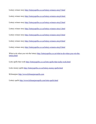 Lottery winner story http://lotteryspellsx.co.za/lottery-winners-story7.html 
Lottery winner story http://lotteryspellsx.co.za/lottery-winners-story6.html 
Lottery winner story http://lotteryspellsx.co.za/lottery-winners-story2.html 
Lottery winner story http://lotteryspellsx.co.za/lottery-winners-story1.html 
Lottery winner story http://lotteryspellsx.co.za/lottery-winners-story3.html 
Lottery winner story http://lotteryspellsx.co.za/lottery-winners-story4.html 
Lottery winner story http://lotteryspellsx.co.za/lottery-winners-story5.html 
What to do when you win the lottery http://lotteryspellsx.co.za/what-to-do-when-you-win-the-lottery. 
html 
Lotto spells that work http://lotteryspellsx.co.za/lotto-spells-that-really-work.html 
Lotto money spells http://lotteryspellsx.co.za/lottery-money-spells.html 
Kilimanjaro http://www.kilimanjarospells.com 
Lottery spells http://www.kilimanjarospells.com/lotto-spells.html 
