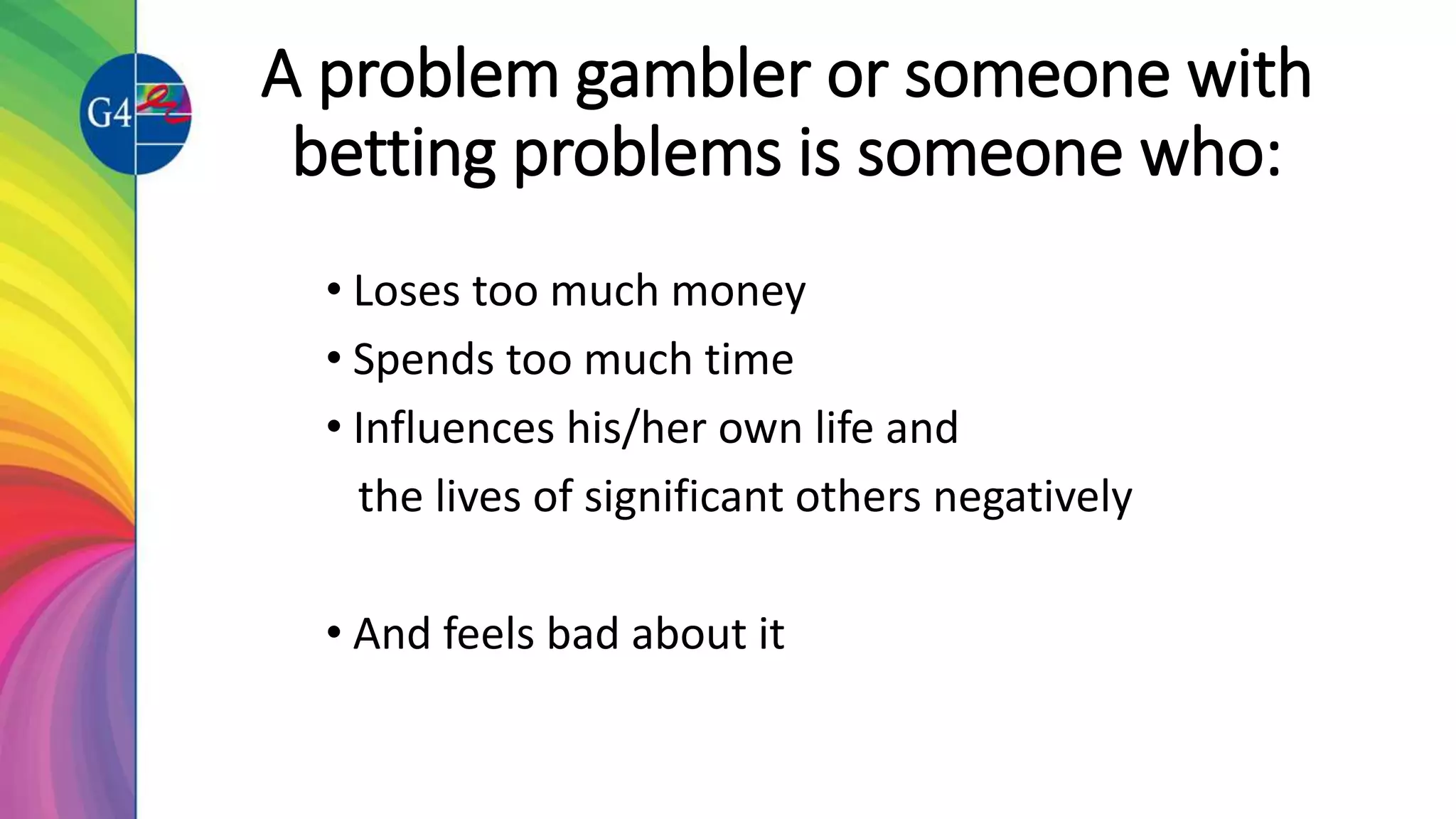 A problem gambler or someone with
betting problems is someone who:
• Loses too much money
• Spends too much time
• Influences his/her own life and
the lives of significant others negatively
• And feels bad about it
 