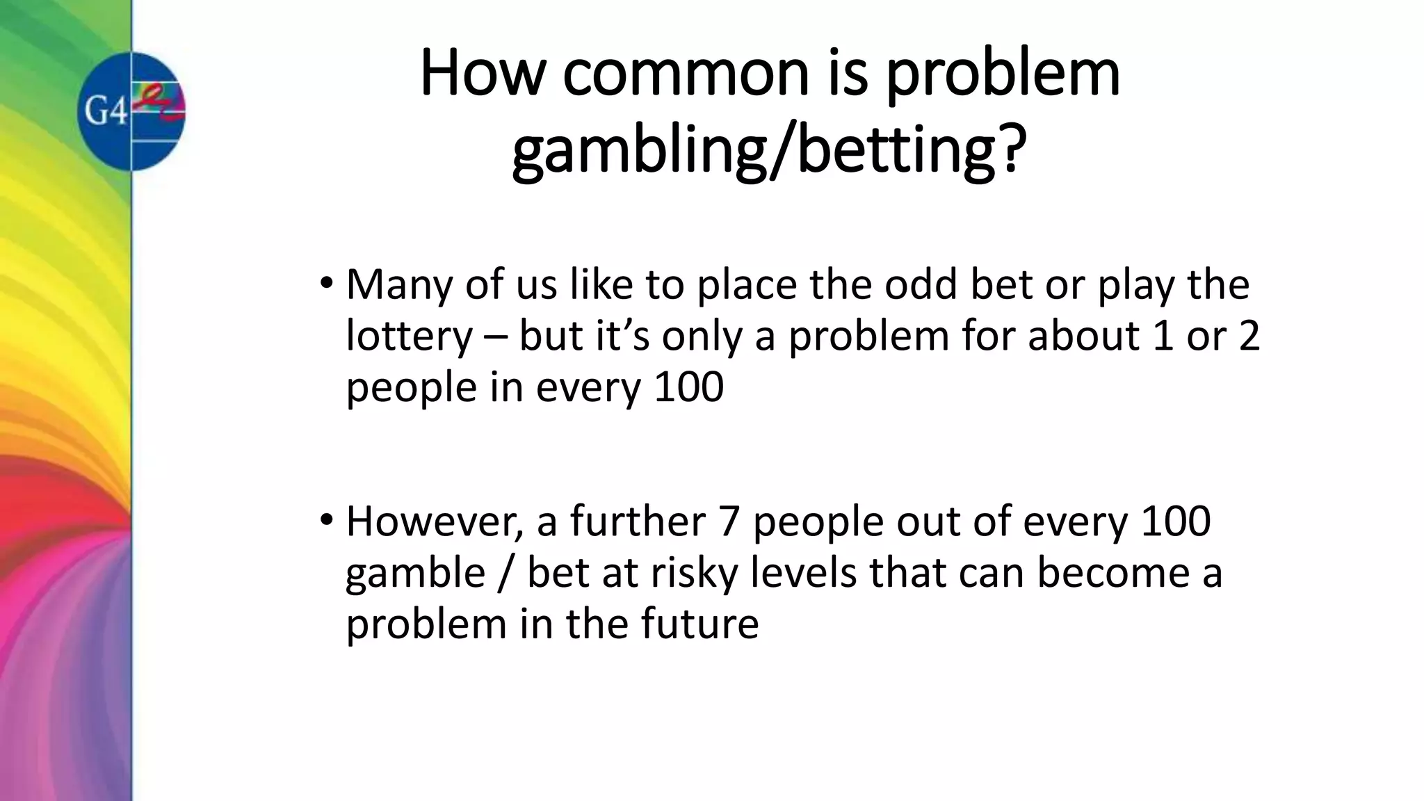 How common is problem
gambling/betting?
• Many of us like to place the odd bet or play the
lottery – but it’s only a problem for about 1 or 2
people in every 100
• However, a further 7 people out of every 100
gamble / bet at risky levels that can become a
problem in the future
 