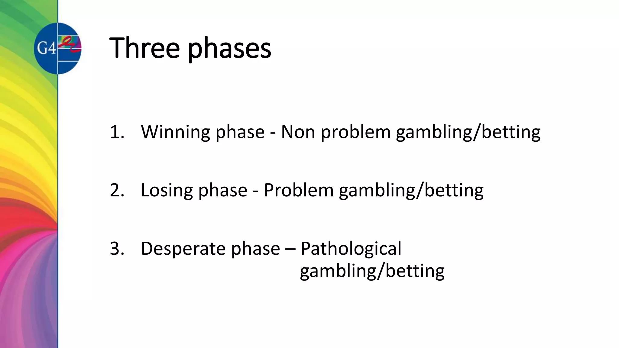 Three phases
1. Winning phase - Non problem gambling/betting
2. Losing phase - Problem gambling/betting
3. Desperate phase – Pathological
gambling/betting
 