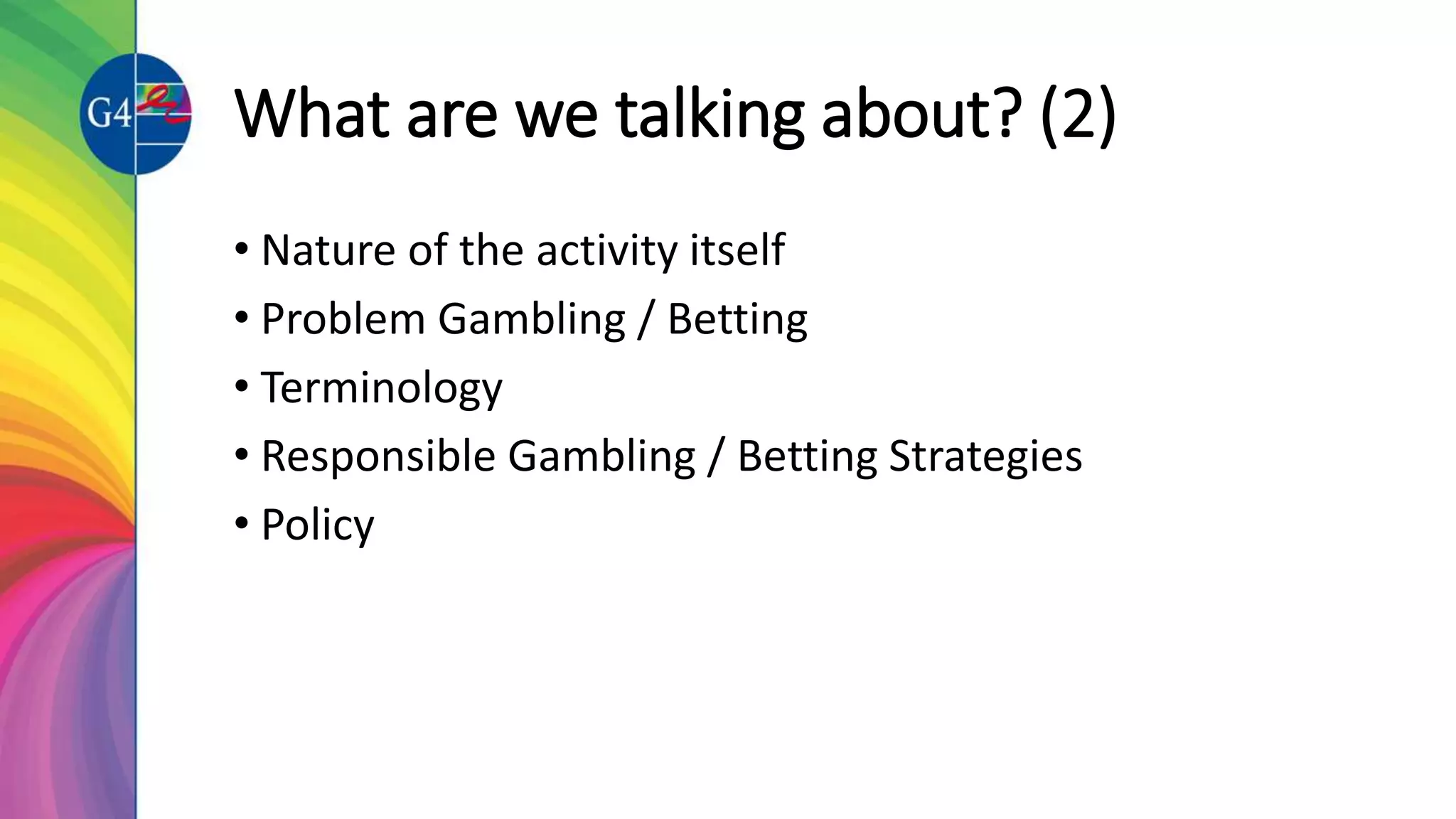 What are we talking about? (2)
• Nature of the activity itself
• Problem Gambling / Betting
• Terminology
• Responsible Gambling / Betting Strategies
• Policy
 