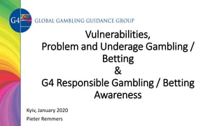 Vulnerabilities,
Problem and Underage Gambling /
Betting
&
G4 Responsible Gambling / Betting
Awareness
Kyiv, January 2020
Pieter Remmers
 