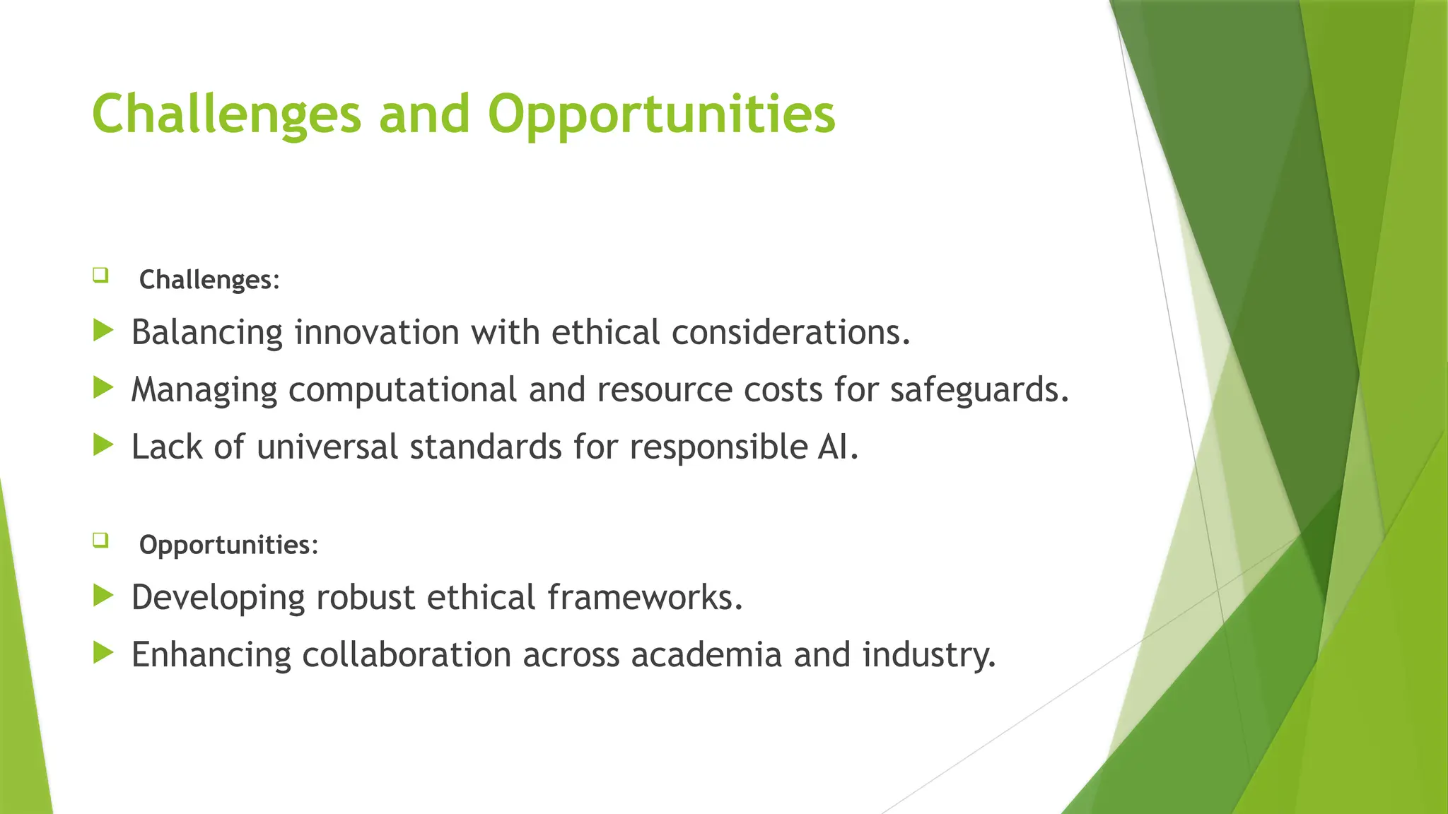 Challenges and Opportunities
 Challenges:
 Balancing innovation with ethical considerations.
 Managing computational and resource costs for safeguards.
 Lack of universal standards for responsible AI.
 Opportunities:
 Developing robust ethical frameworks.
 Enhancing collaboration across academia and industry.
 