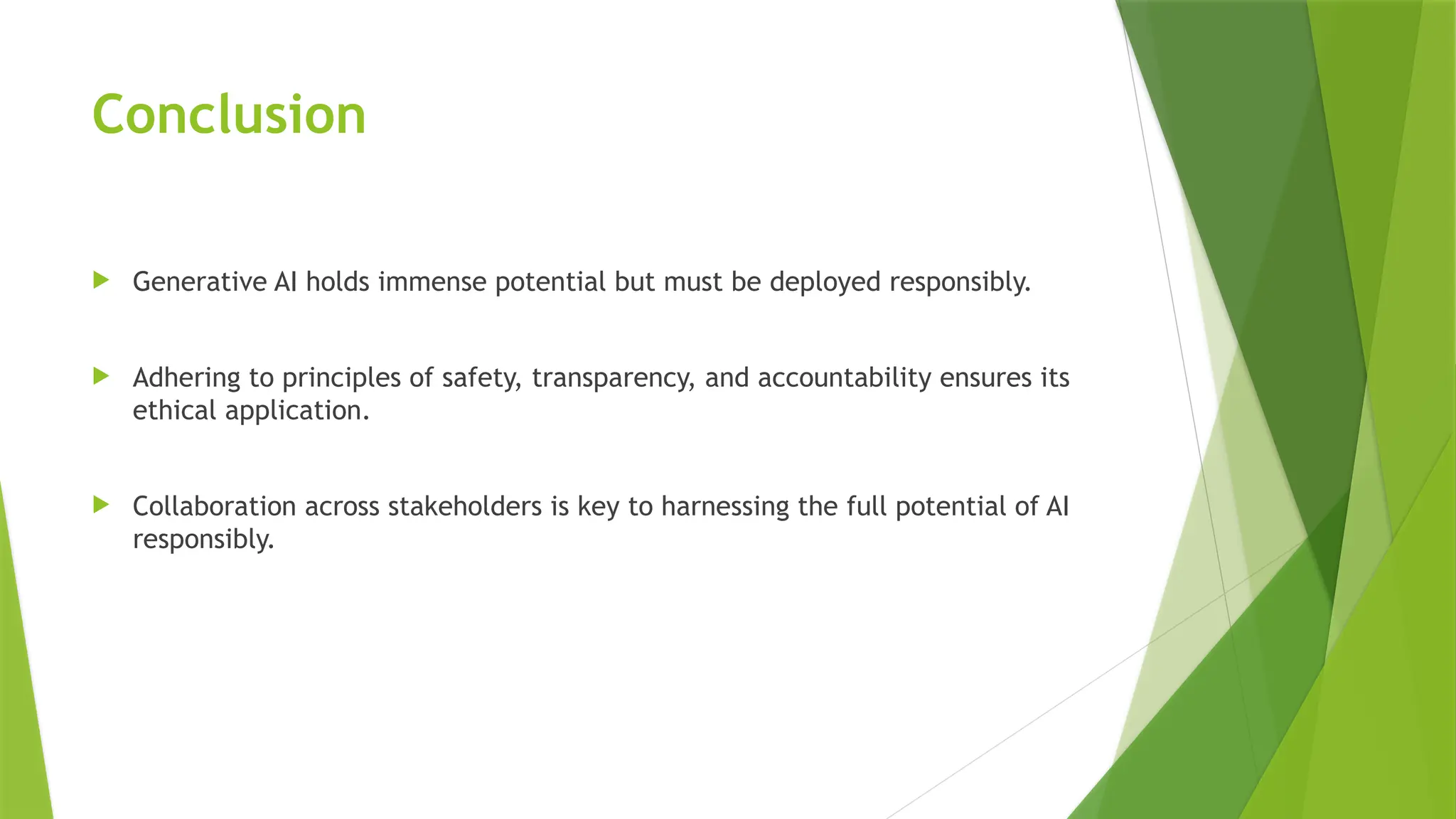 Conclusion
 Generative AI holds immense potential but must be deployed responsibly.
 Adhering to principles of safety, transparency, and accountability ensures its
ethical application.
 Collaboration across stakeholders is key to harnessing the full potential of AI
responsibly.
 