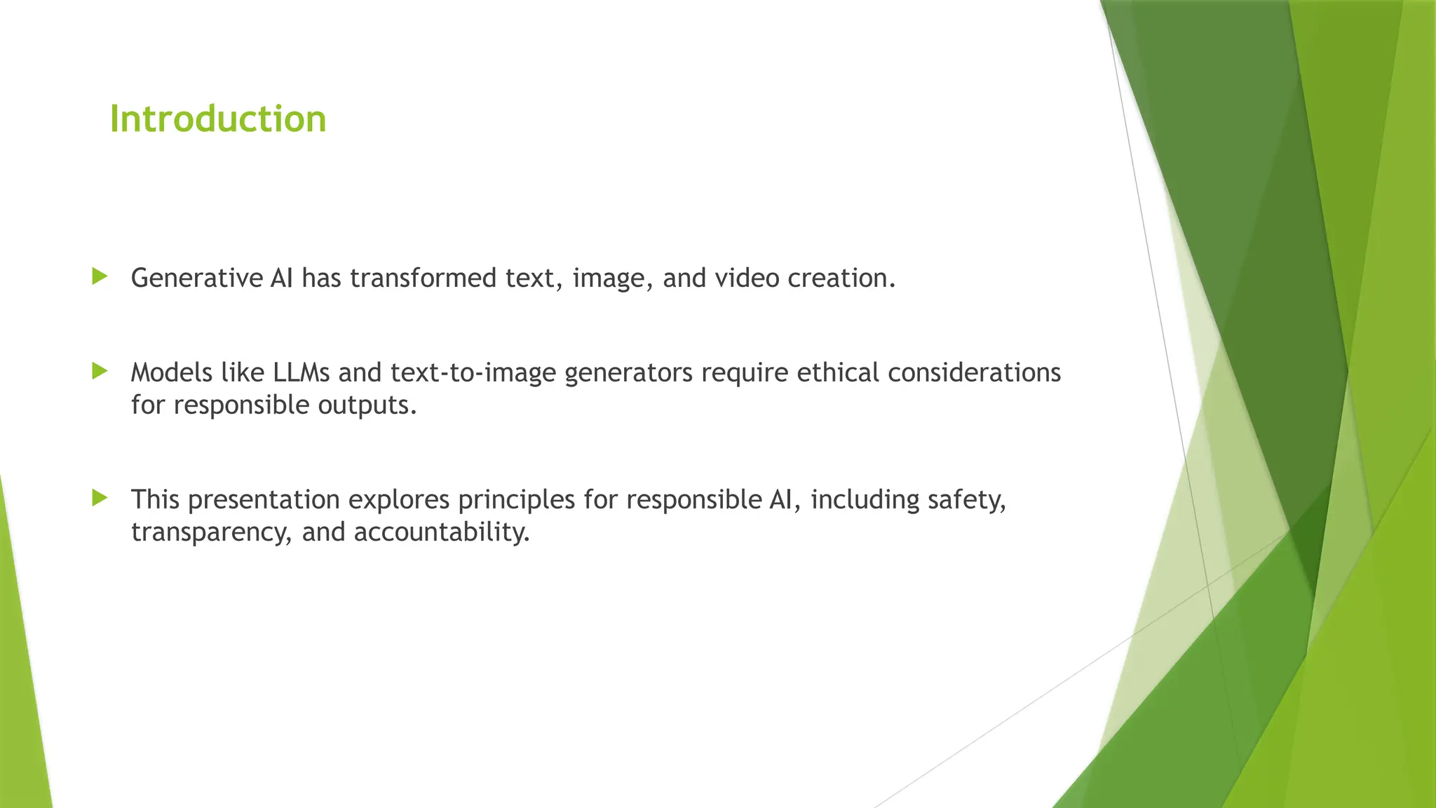 Introduction
 Generative AI has transformed text, image, and video creation.
 Models like LLMs and text-to-image generators require ethical considerations
for responsible outputs.
 This presentation explores principles for responsible AI, including safety,
transparency, and accountability.
 