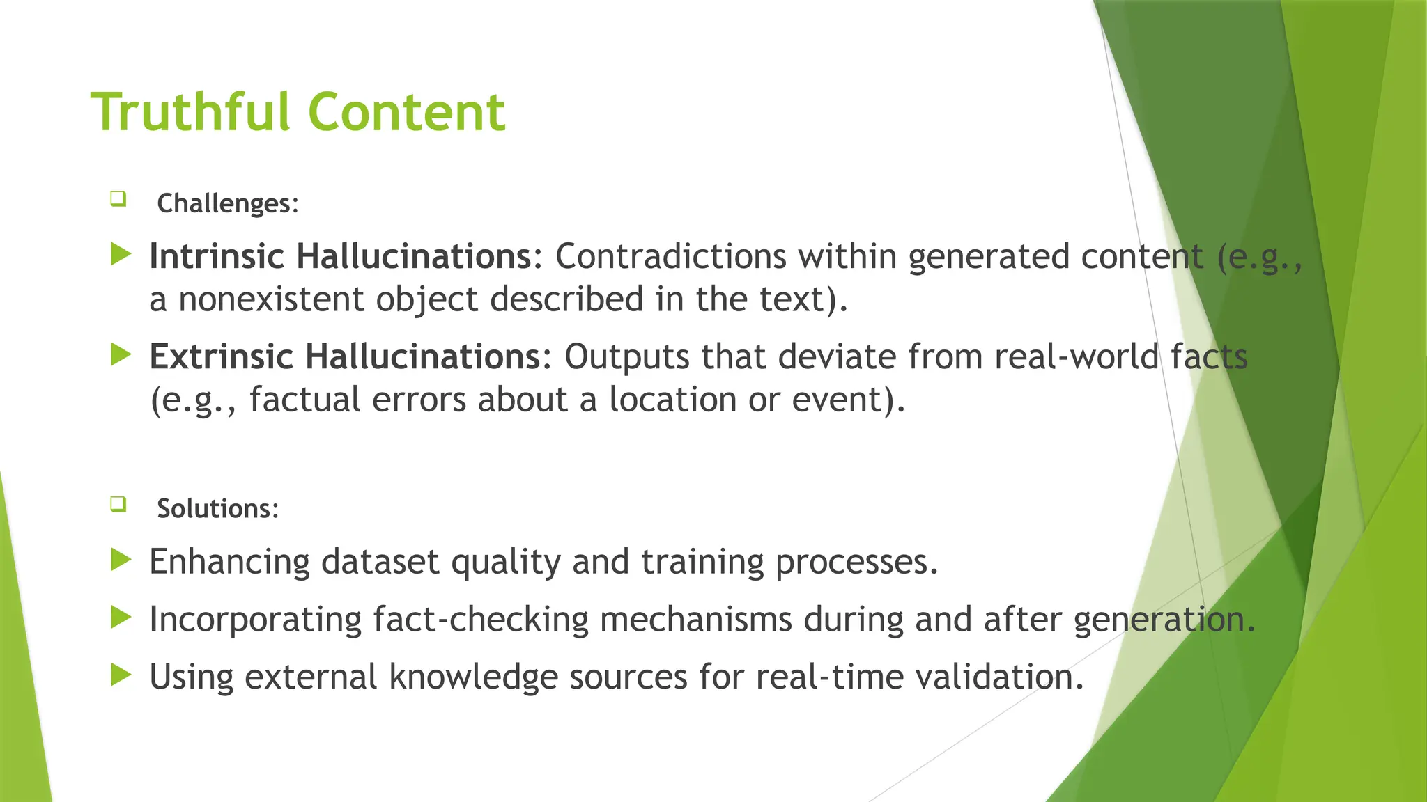 Truthful Content
 Challenges:
 Intrinsic Hallucinations: Contradictions within generated content (e.g.,
a nonexistent object described in the text).
 Extrinsic Hallucinations: Outputs that deviate from real-world facts
(e.g., factual errors about a location or event).
 Solutions:
 Enhancing dataset quality and training processes.
 Incorporating fact-checking mechanisms during and after generation.
 Using external knowledge sources for real-time validation.
 