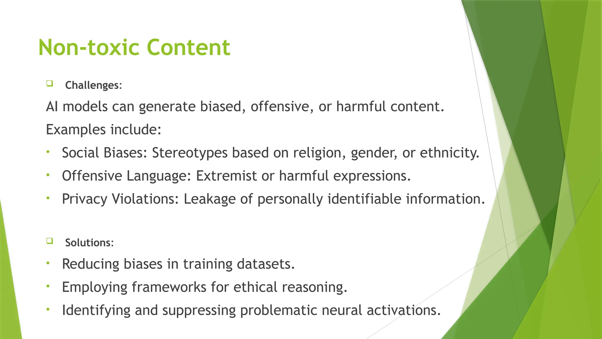 Non-toxic Content
 Challenges:
AI models can generate biased, offensive, or harmful content.
Examples include:
• Social Biases: Stereotypes based on religion, gender, or ethnicity.
• Offensive Language: Extremist or harmful expressions.
• Privacy Violations: Leakage of personally identifiable information.
 Solutions:
• Reducing biases in training datasets.
• Employing frameworks for ethical reasoning.
• Identifying and suppressing problematic neural activations.
 