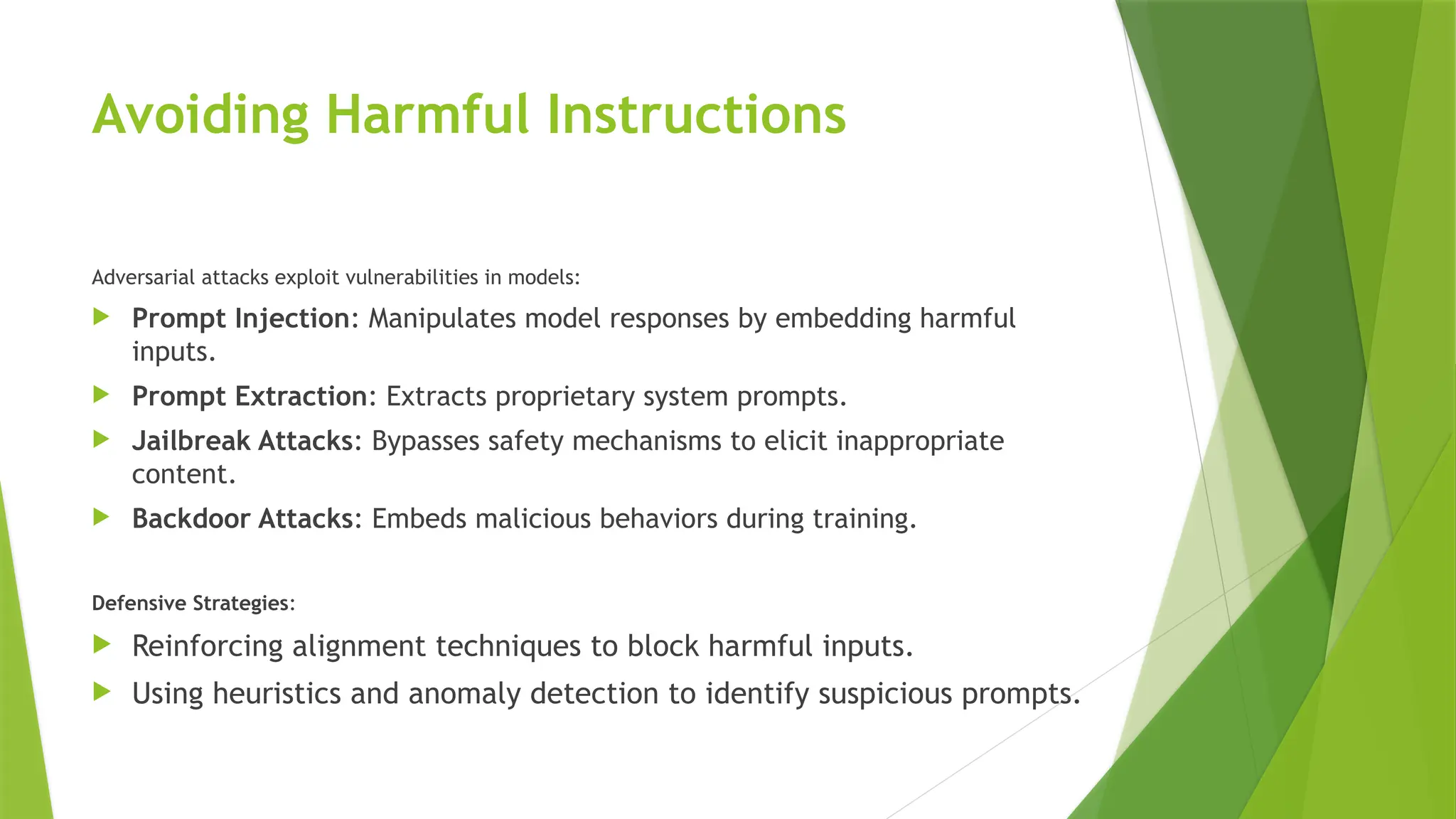 Avoiding Harmful Instructions
Adversarial attacks exploit vulnerabilities in models:
 Prompt Injection: Manipulates model responses by embedding harmful
inputs.
 Prompt Extraction: Extracts proprietary system prompts.
 Jailbreak Attacks: Bypasses safety mechanisms to elicit inappropriate
content.
 Backdoor Attacks: Embeds malicious behaviors during training.
Defensive Strategies:
 Reinforcing alignment techniques to block harmful inputs.
 Using heuristics and anomaly detection to identify suspicious prompts.
 