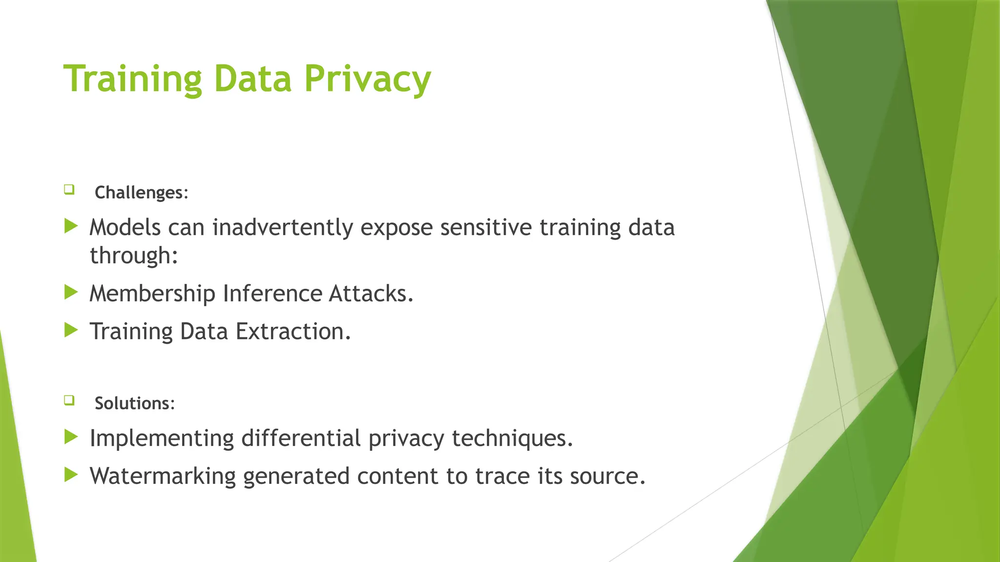 Training Data Privacy
 Challenges:
 Models can inadvertently expose sensitive training data
through:
 Membership Inference Attacks.
 Training Data Extraction.
 Solutions:
 Implementing differential privacy techniques.
 Watermarking generated content to trace its source.
 