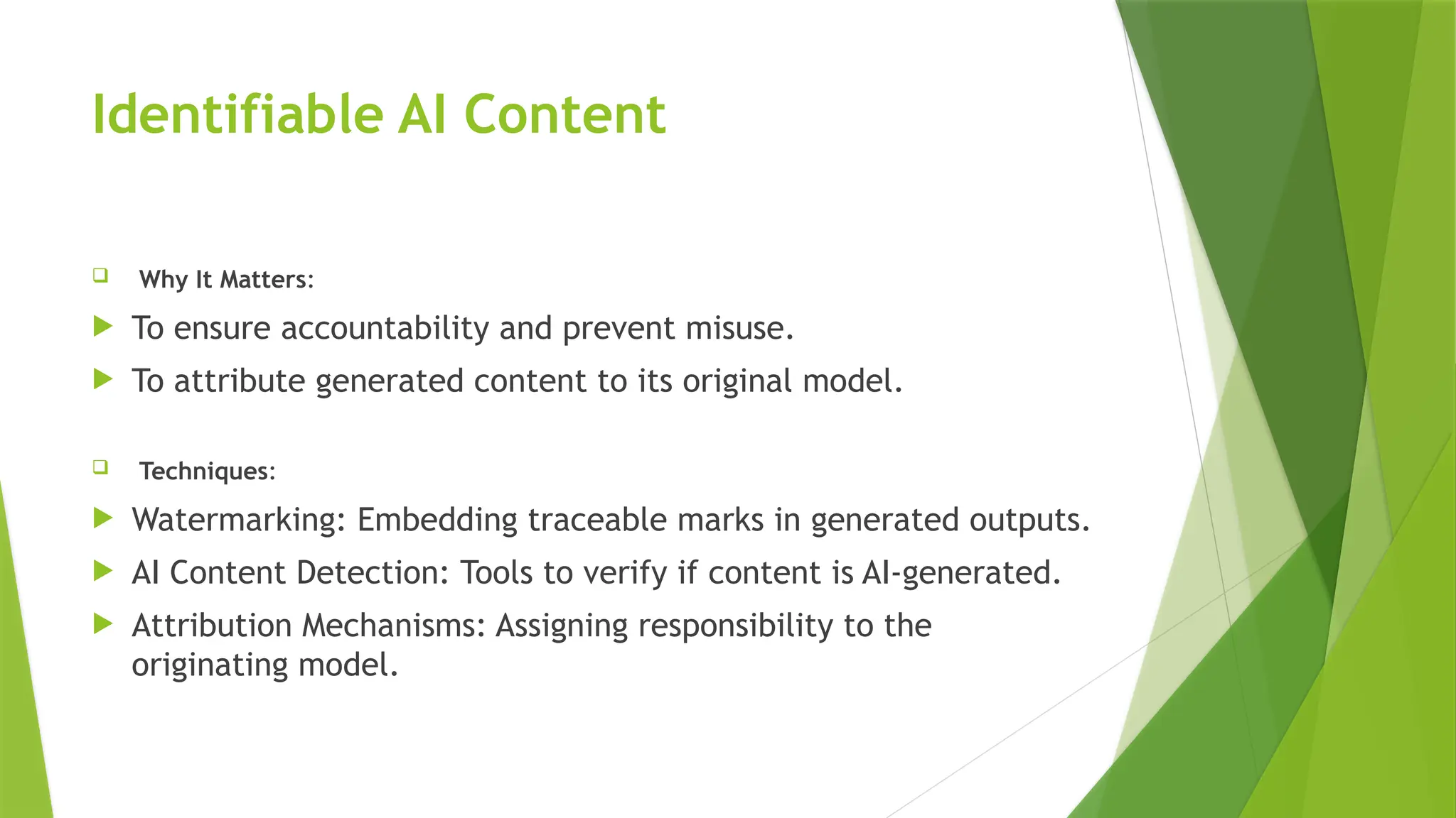 Identifiable AI Content
 Why It Matters:
 To ensure accountability and prevent misuse.
 To attribute generated content to its original model.
 Techniques:
 Watermarking: Embedding traceable marks in generated outputs.
 AI Content Detection: Tools to verify if content is AI-generated.
 Attribution Mechanisms: Assigning responsibility to the
originating model.
 