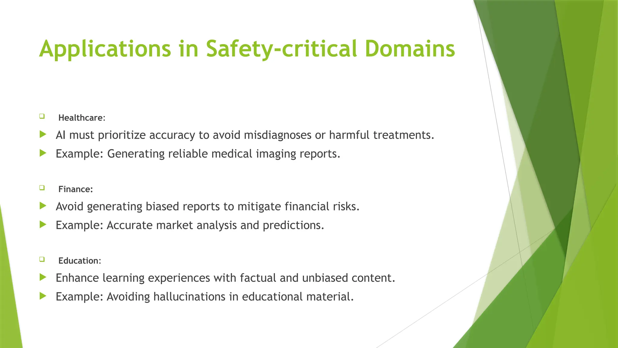Applications in Safety-critical Domains
 Healthcare:
 AI must prioritize accuracy to avoid misdiagnoses or harmful treatments.
 Example: Generating reliable medical imaging reports.
 Finance:
 Avoid generating biased reports to mitigate financial risks.
 Example: Accurate market analysis and predictions.
 Education:
 Enhance learning experiences with factual and unbiased content.
 Example: Avoiding hallucinations in educational material.
 