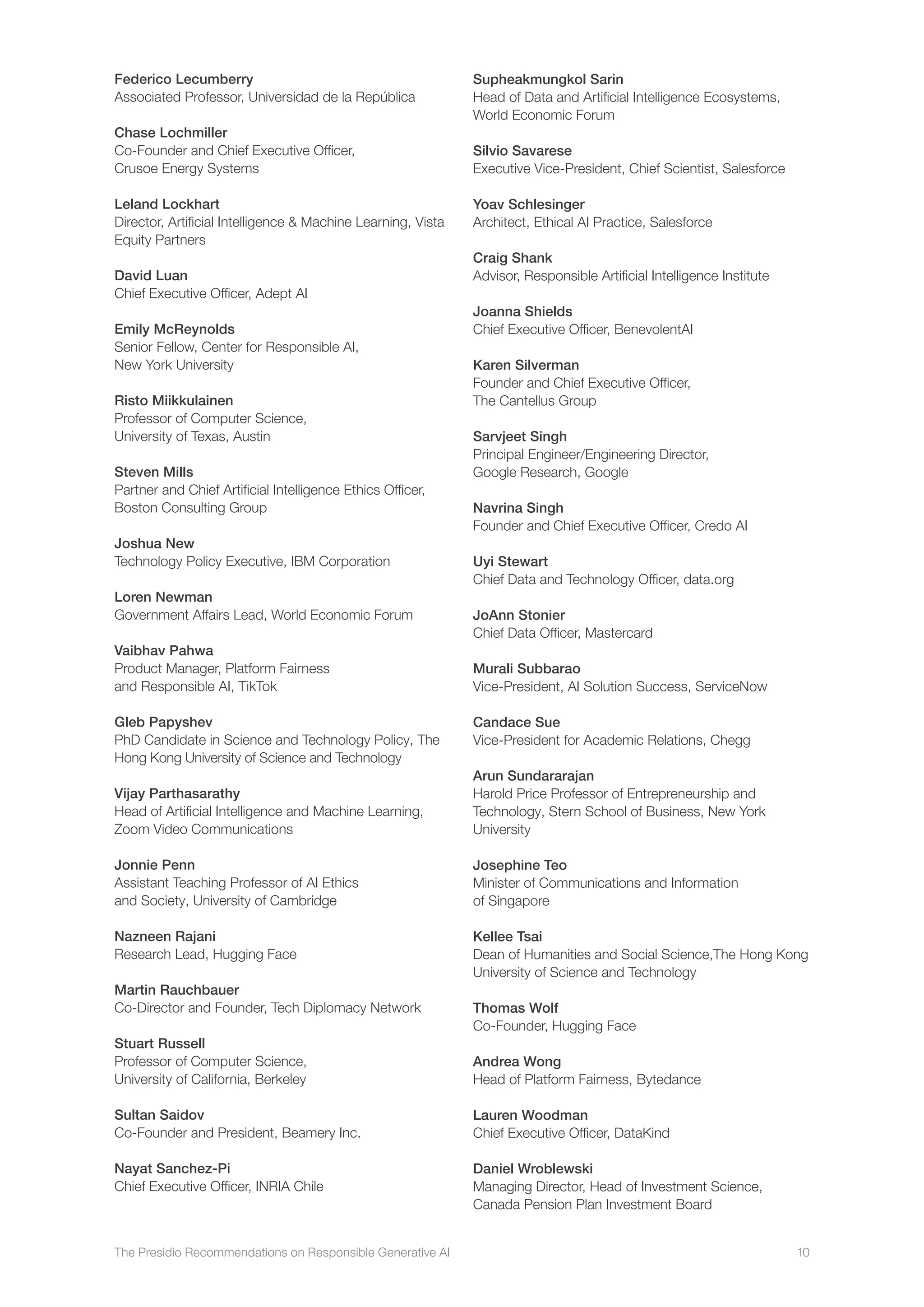The Presidio Recommendations on Responsible Generative AI 10
Federico Lecumberry
Associated Professor, Universidad de la República
Chase Lochmiller
Co-Founder and Chief Executive Officer,
Crusoe Energy Systems
Leland Lockhart
Director, Artificial Intelligence  Machine Learning, Vista
Equity Partners
David Luan
Chief Executive Officer, Adept AI
Emily McReynolds
Senior Fellow, Center for Responsible AI,
New York University
Risto Miikkulainen
Professor of Computer Science,
University of Texas, Austin
Steven Mills
Partner and Chief Artificial Intelligence Ethics Officer,
Boston Consulting Group
Joshua New
Technology Policy Executive, IBM Corporation
Loren Newman
Government Affairs Lead, World Economic Forum
Vaibhav Pahwa
Product Manager, Platform Fairness
and Responsible AI, TikTok
Gleb Papyshev
PhD Candidate in Science and Technology Policy, The
Hong Kong University of Science and Technology
Vijay Parthasarathy
Head of Artificial Intelligence and Machine Learning,
Zoom Video Communications
Jonnie Penn
Assistant Teaching Professor of AI Ethics
and Society, University of Cambridge
Nazneen Rajani
Research Lead, Hugging Face
Martin Rauchbauer
Co-Director and Founder, Tech Diplomacy Network
Stuart Russell
Professor of Computer Science,
University of California, Berkeley
Sultan Saidov
Co-Founder and President, Beamery Inc.
Nayat Sanchez-Pi
Chief Executive Officer, INRIA Chile
Supheakmungkol Sarin
Head of Data and Artificial Intelligence Ecosystems,
World Economic Forum
Silvio Savarese
Executive Vice-President, Chief Scientist, Salesforce
Yoav Schlesinger
Architect, Ethical AI Practice, Salesforce
Craig Shank
Advisor, Responsible Artificial Intelligence Institute
Joanna Shields
Chief Executive Officer, BenevolentAI
Karen Silverman
Founder and Chief Executive Officer,
The Cantellus Group
Sarvjeet Singh
Principal Engineer/Engineering Director,
Google Research, Google
Navrina Singh
Founder and Chief Executive Officer, Credo AI
Uyi Stewart
Chief Data and Technology Officer, data.org
JoAnn Stonier
Chief Data Officer, Mastercard
Murali Subbarao
Vice-President, AI Solution Success, ServiceNow
Candace Sue
Vice-President for Academic Relations, Chegg
Arun Sundararajan
Harold Price Professor of Entrepreneurship and
Technology, Stern School of Business, New York
University
Josephine Teo
Minister of Communications and Information
of Singapore
Kellee Tsai
Dean of Humanities and Social Science,The Hong Kong
University of Science and Technology
Thomas Wolf
Co-Founder, Hugging Face
Andrea Wong
Head of Platform Fairness, Bytedance
Lauren Woodman
Chief Executive Officer, DataKind
Daniel Wroblewski
Managing Director, Head of Investment Science,
Canada Pension Plan Investment Board
 