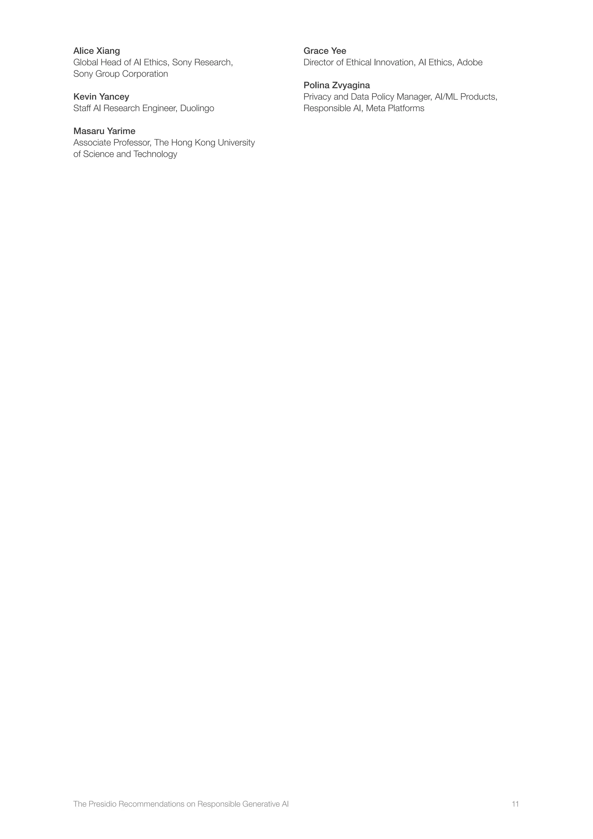 The Presidio Recommendations on Responsible Generative AI 11
Alice Xiang
Global Head of AI Ethics, Sony Research,
Sony Group Corporation
Kevin Yancey
Staff AI Research Engineer, Duolingo
Masaru Yarime
Associate Professor, The Hong Kong University
of Science and Technology
Grace Yee
Director of Ethical Innovation, AI Ethics, Adobe
Polina Zvyagina
Privacy and Data Policy Manager, AI/ML Products,
Responsible AI, Meta Platforms
 