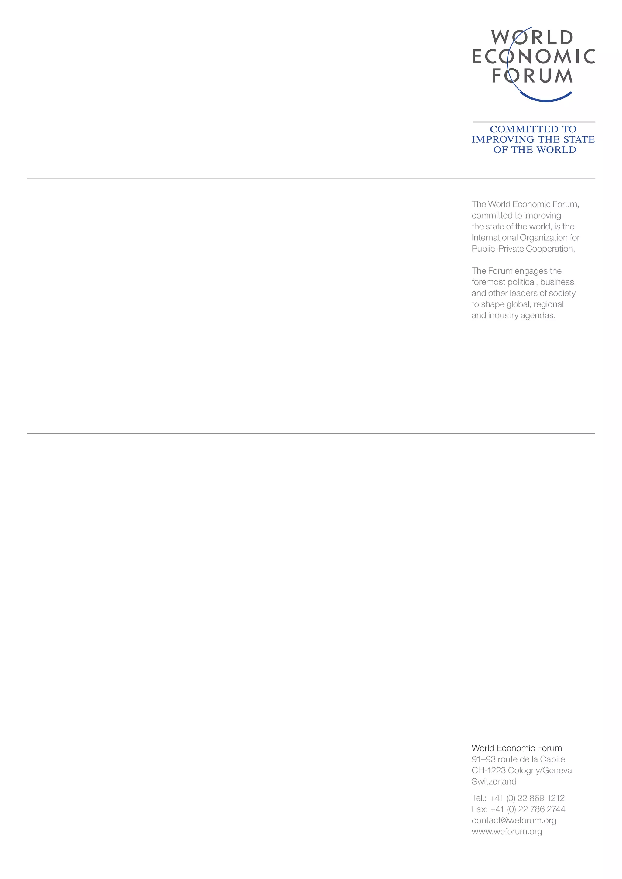 World Economic Forum
91–93 route de la Capite
CH-1223 Cologny/Geneva
Switzerland
Tel.: +41 (0) 22 869 1212
Fax: +41 (0) 22 786 2744
contact@weforum.org
www.weforum.org
The World Economic Forum,
committed to improving
the state of the world, is the
International Organization for
Public-Private Cooperation.
The Forum engages the
foremost political, business
and other leaders of society
to shape global, regional
and industry agendas.
 