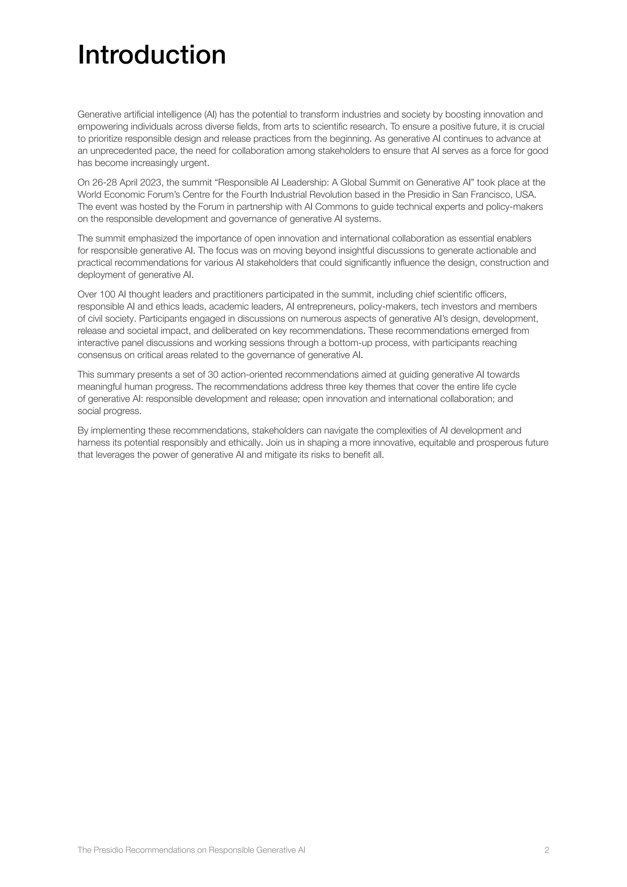 The Presidio Recommendations on Responsible Generative AI 2
Introduction
Generative artificial intelligence (AI) has the potential to transform industries and society by boosting innovation and
empowering individuals across diverse fields, from arts to scientific research. To ensure a positive future, it is crucial
to prioritize responsible design and release practices from the beginning. As generative AI continues to advance at
an unprecedented pace, the need for collaboration among stakeholders to ensure that AI serves as a force for good
has become increasingly urgent.
On 26-28 April 2023, the summit “Responsible AI Leadership: A Global Summit on Generative AI” took place at the
World Economic Forum’s Centre for the Fourth Industrial Revolution based in the Presidio in San Francisco, USA.
The event was hosted by the Forum in partnership with AI Commons to guide technical experts and policy-makers
on the responsible development and governance of generative AI systems.
The summit emphasized the importance of open innovation and international collaboration as essential enablers
for responsible generative AI. The focus was on moving beyond insightful discussions to generate actionable and
practical recommendations for various AI stakeholders that could significantly influence the design, construction and
deployment of generative AI.
Over 100 AI thought leaders and practitioners participated in the summit, including chief scientific officers,
responsible AI and ethics leads, academic leaders, AI entrepreneurs, policy-makers, tech investors and members
of civil society. Participants engaged in discussions on numerous aspects of generative AI’s design, development,
release and societal impact, and deliberated on key recommendations. These recommendations emerged from
interactive panel discussions and working sessions through a bottom-up process, with participants reaching
consensus on critical areas related to the governance of generative AI.
This summary presents a set of 30 action-oriented recommendations aimed at guiding generative AI towards
meaningful human progress. The recommendations address three key themes that cover the entire life cycle
of generative AI: responsible development and release; open innovation and international collaboration; and
social progress.
By implementing these recommendations, stakeholders can navigate the complexities of AI development and
harness its potential responsibly and ethically. Join us in shaping a more innovative, equitable and prosperous future
that leverages the power of generative AI and mitigate its risks to benefit all.
 