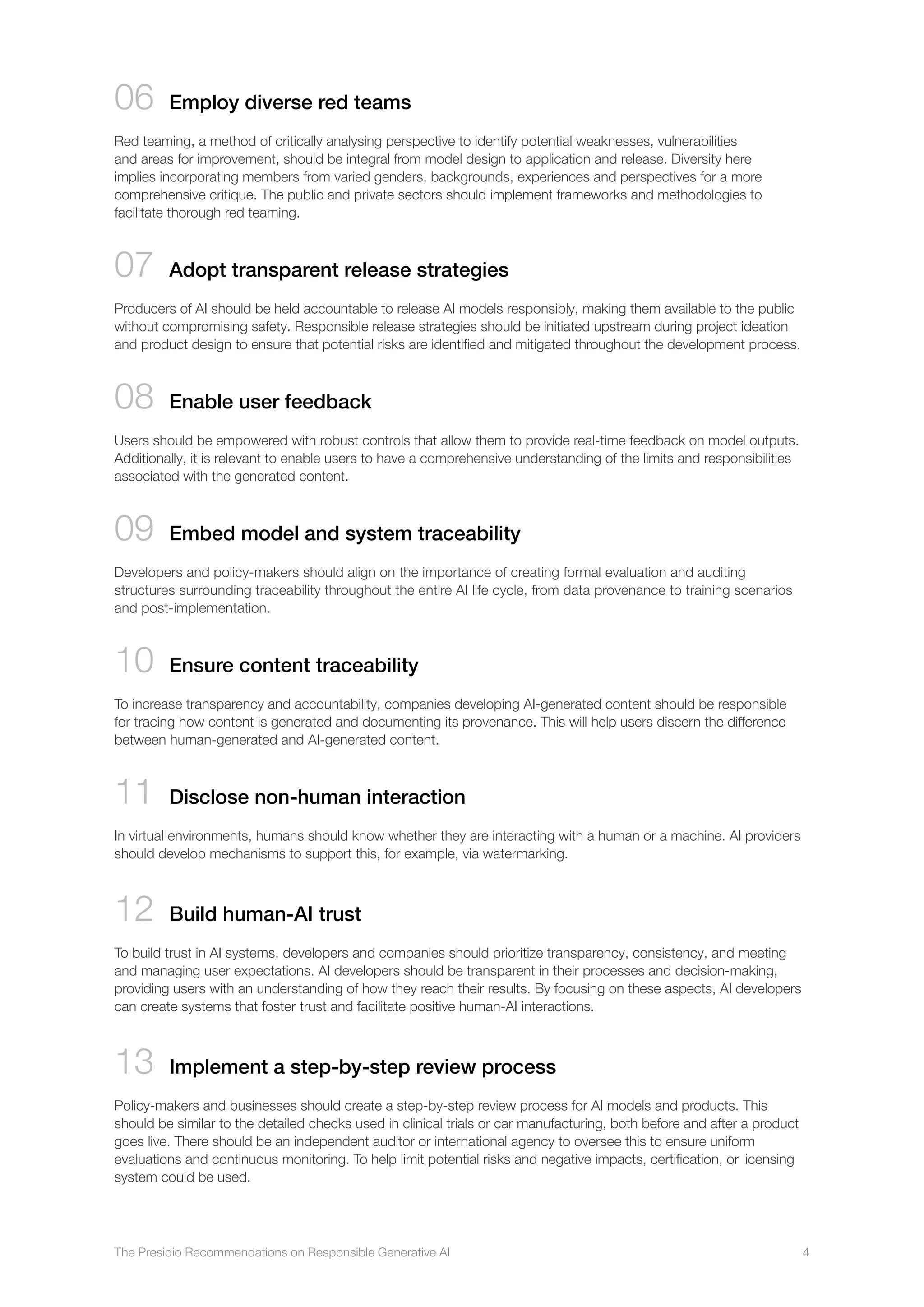The Presidio Recommendations on Responsible Generative AI 4
06 

Employ diverse red teams
Red teaming, a method of critically analysing perspective to identify potential weaknesses, vulnerabilities
and areas for improvement, should be integral from model design to application and release. Diversity here
implies incorporating members from varied genders, backgrounds, experiences and perspectives for a more
comprehensive critique. The public and private sectors should implement frameworks and methodologies to
facilitate thorough red teaming.
07 

Adopt transparent release strategies
Producers of AI should be held accountable to release AI models responsibly, making them available to the public
without compromising safety. Responsible release strategies should be initiated upstream during project ideation
and product design to ensure that potential risks are identified and mitigated throughout the development process.
08 

Enable user feedback
Users should be empowered with robust controls that allow them to provide real-time feedback on model outputs.
Additionally, it is relevant to enable users to have a comprehensive understanding of the limits and responsibilities
associated with the generated content.
09 

Embed model and system traceability
Developers and policy-makers should align on the importance of creating formal evaluation and auditing
structures surrounding traceability throughout the entire AI life cycle, from data provenance to training scenarios
and post-implementation.
10 
Ensure content traceability
To increase transparency and accountability, companies developing AI-generated content should be responsible
for tracing how content is generated and documenting its provenance. This will help users discern the difference
between human-generated and AI-generated content.
11 
Disclose non-human interaction
In virtual environments, humans should know whether they are interacting with a human or a machine. AI providers
should develop mechanisms to support this, for example, via watermarking.
12 
Build human-AI trust
To build trust in AI systems, developers and companies should prioritize transparency, consistency, and meeting
and managing user expectations. AI developers should be transparent in their processes and decision-making,
providing users with an understanding of how they reach their results. By focusing on these aspects, AI developers
can create systems that foster trust and facilitate positive human-AI interactions.
13 Implement a step-by-step review process
Policy-makers and businesses should create a step-by-step review process for AI models and products. This
should be similar to the detailed checks used in clinical trials or car manufacturing, both before and after a product
goes live. There should be an independent auditor or international agency to oversee this to ensure uniform
evaluations and continuous monitoring. To help limit potential risks and negative impacts, certification, or licensing
system could be used.
 