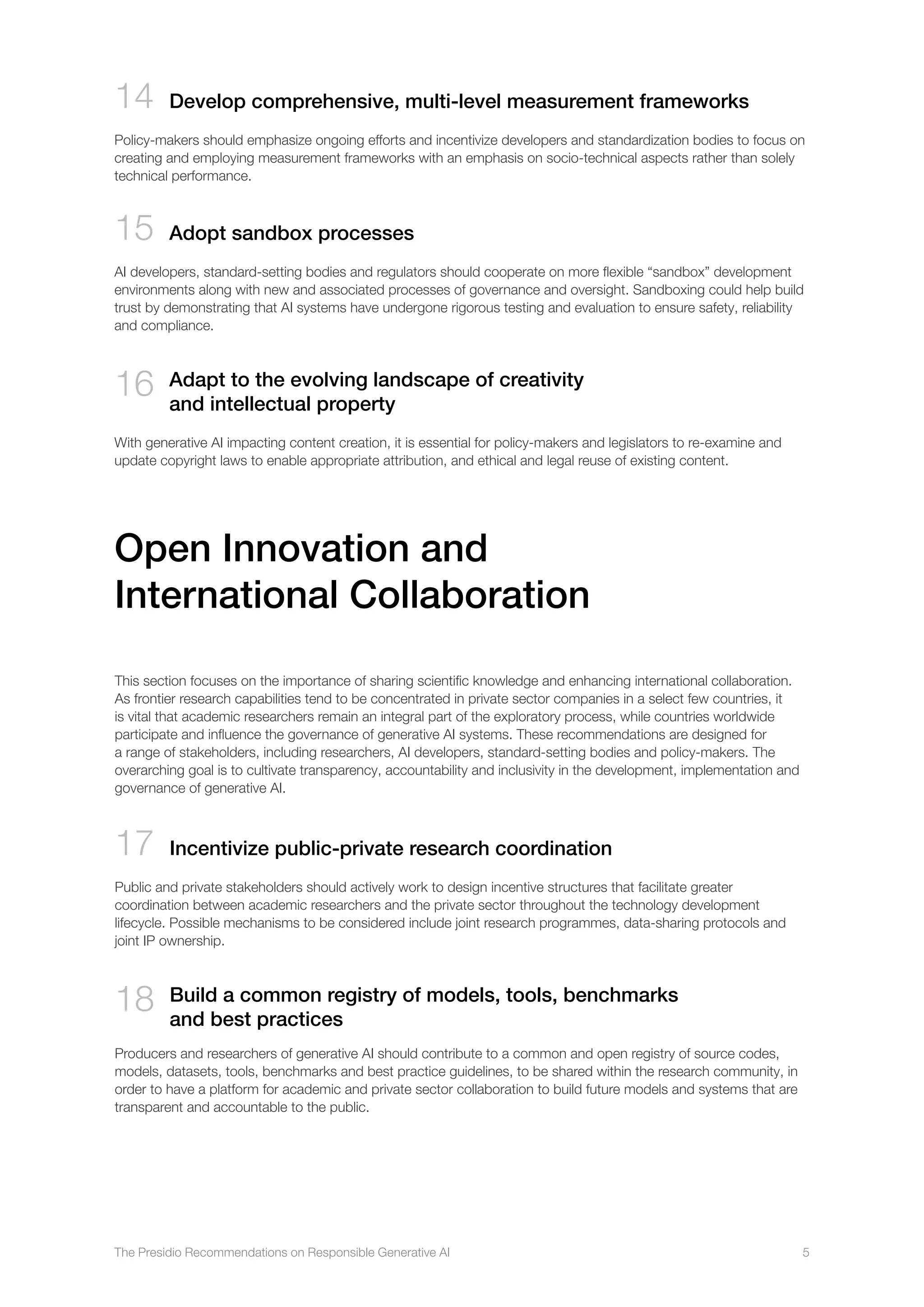 The Presidio Recommendations on Responsible Generative AI 5
14 Develop comprehensive, multi-level measurement frameworks
Policy-makers should emphasize ongoing efforts and incentivize developers and standardization bodies to focus on
creating and employing measurement frameworks with an emphasis on socio-technical aspects rather than solely
technical performance.
15 Adopt sandbox processes
AI developers, standard-setting bodies and regulators should cooperate on more flexible “sandbox” development
environments along with new and associated processes of governance and oversight. Sandboxing could help build
trust by demonstrating that AI systems have undergone rigorous testing and evaluation to ensure safety, reliability
and compliance.
16 

Adapt to the evolving landscape of creativity
and intellectual property
With generative AI impacting content creation, it is essential for policy-makers and legislators to re-examine and
update copyright laws to enable appropriate attribution, and ethical and legal reuse of existing content.
This section focuses on the importance of sharing scientific knowledge and enhancing international collaboration.
As frontier research capabilities tend to be concentrated in private sector companies in a select few countries, it
is vital that academic researchers remain an integral part of the exploratory process, while countries worldwide
participate and influence the governance of generative AI systems. These recommendations are designed for
a range of stakeholders, including researchers, AI developers, standard-setting bodies and policy-makers. The
overarching goal is to cultivate transparency, accountability and inclusivity in the development, implementation and
governance of generative AI.
17 
Incentivize public-private research coordination
Public and private stakeholders should actively work to design incentive structures that facilitate greater
coordination between academic researchers and the private sector throughout the technology development
lifecycle. Possible mechanisms to be considered include joint research programmes, data-sharing protocols and
joint IP ownership.
18 
Build a common registry of models, tools, benchmarks
and best practices
Producers and researchers of generative AI should contribute to a common and open registry of source codes,
models, datasets, tools, benchmarks and best practice guidelines, to be shared within the research community, in
order to have a platform for academic and private sector collaboration to build future models and systems that are
transparent and accountable to the public.
Open Innovation and
International Collaboration
 