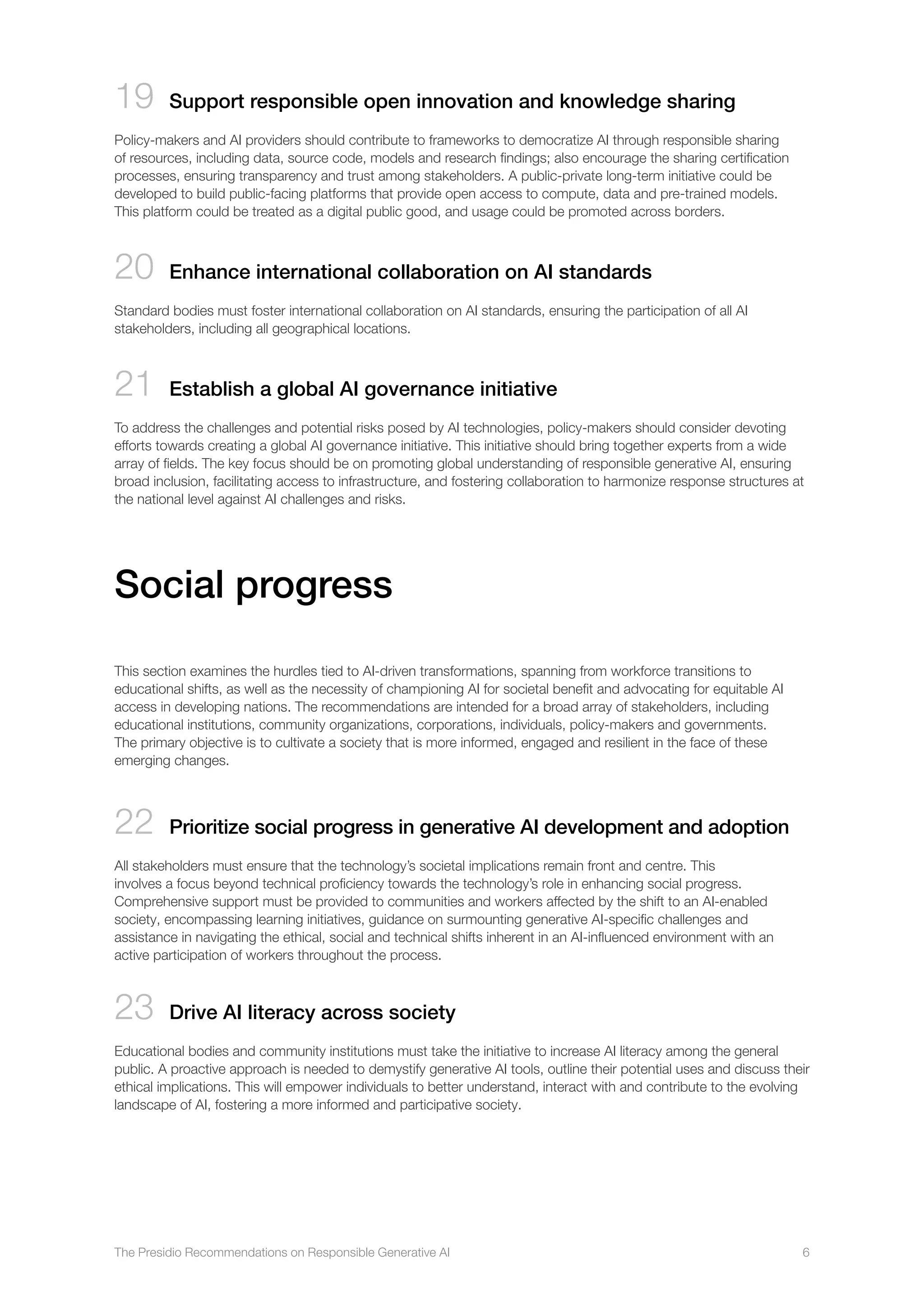 The Presidio Recommendations on Responsible Generative AI 6
19 Support responsible open innovation and knowledge sharing
Policy-makers and AI providers should contribute to frameworks to democratize AI through responsible sharing
of resources, including data, source code, models and research findings; also encourage the sharing certification
processes, ensuring transparency and trust among stakeholders. A public-private long-term initiative could be
developed to build public-facing platforms that provide open access to compute, data and pre-trained models.
This platform could be treated as a digital public good, and usage could be promoted across borders.
20 
Enhance international collaboration on AI standards
Standard bodies must foster international collaboration on AI standards, ensuring the participation of all AI
stakeholders, including all geographical locations.
21 
Establish a global AI governance initiative
To address the challenges and potential risks posed by AI technologies, policy-makers should consider devoting
efforts towards creating a global AI governance initiative. This initiative should bring together experts from a wide
array of fields. The key focus should be on promoting global understanding of responsible generative AI, ensuring
broad inclusion, facilitating access to infrastructure, and fostering collaboration to harmonize response structures at
the national level against AI challenges and risks.
Social progress
This section examines the hurdles tied to AI-driven transformations, spanning from workforce transitions to
educational shifts, as well as the necessity of championing AI for societal benefit and advocating for equitable AI
access in developing nations. The recommendations are intended for a broad array of stakeholders, including
educational institutions, community organizations, corporations, individuals, policy-makers and governments.
The primary objective is to cultivate a society that is more informed, engaged and resilient in the face of these
emerging changes.
22 Prioritize social progress in generative AI development and adoption
All stakeholders must ensure that the technology’s societal implications remain front and centre. This
involves a focus beyond technical proficiency towards the technology’s role in enhancing social progress.
Comprehensive support must be provided to communities and workers affected by the shift to an AI-enabled
society, encompassing learning initiatives, guidance on surmounting generative AI-specific challenges and
assistance in navigating the ethical, social and technical shifts inherent in an AI-influenced environment with an
active participation of workers throughout the process.
23 Drive AI literacy across society
Educational bodies and community institutions must take the initiative to increase AI literacy among the general
public. A proactive approach is needed to demystify generative AI tools, outline their potential uses and discuss their
ethical implications. This will empower individuals to better understand, interact with and contribute to the evolving
landscape of AI, fostering a more informed and participative society.
 